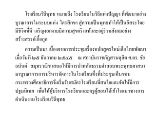โรงเรียนวิถีพุทธ หมายถึง โรงเรียนในวิถีแห่งปัญญา ที่พัฒนาอย่าง
บูรณาการในระบบแห่ง ไตรสิกขา สู่ความเป็นพุทธทาให้เป็นอิสระโดย
มีชีวิตที่ดี เจริญงอกงามมีความสุขจริงแท้และอยู่ร่วมสังคมอย่าง
สร้างสรรค์เกื้อกูล
ความเป็นมา เนื่องจากการประชุมเรื่องหลักสูตรใหม่เด็กไทยพัฒนา
เมื่อวันที่ ๒๕ ธันวาคม ๒๕๔๕ ณ สถาบันราชภัฏสวนดุสิต ศ.ดร. ชัย
อนันต์ สมุทรวณิช เสนอให้มีการนาหลักธรรมคาสอนพระพุทธศาสนา
มาบูรณาการการบริหารจัดการในโรงเรียนซึ่งที่ประชุมเห็นชอบ
กระทรวงศึกษาธิการจึงเริ่มรับสมัครโรงเรียนที่สนใจและจัดให้มีการ
ปฐมนิเทศ เพื่อให้ผู้บริหารโรงเรียนและครูผู้สอนได้เข้าใจแนวทางการ
ดาเนินงานโรงเรียนวิถีพุทธ
 