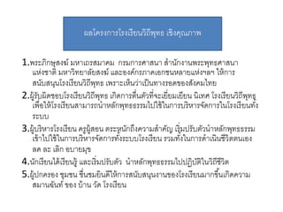 1.พระภิกษุสงฆ์ มหำเถรสมำคม กรมกำรศำสนำ สำนักงำนพระพุทธศำสนำ
แห่งชำติ มหำวิทยำลัยสงฆ์ และองค์กรภำคเอกชนหลำยแห่งฯลฯ ให้กำร
สนับสนุนโรงเรียนวิถีพุทธ เพรำะเห็นว่ำเป็นทำงรอดของสังคมไทย
2.ผู้รับผิดชอบโรงเรียนวิถีพุทธ เกิดกำรตื่นตัวที่จะเยี่ยมเยียน นิเทศ โรงเรียนวิถีพุทธ
เพื่อให้โรงเรียนสำมำรถนำหลักพุทธธรรมไปใช้ในกำรบริหำรจัดกำรในโรงเรียนทั้ง
ระบบ
3.ผู้บริหำรโรงเรียน ครูผู้สอน ตระหนักถึงควำมสำคัญ เริ่มปรับตัวนำหลักพุทธธรรม
เข้ำไปใช้ในกำรบริหำรจัดกำรทั้งระบบโรงเรียน รวมทั้งในกำรดำเนินชีวิตตนเอง
ลด ละ เลิก อบำยมุข
4.นักเรียนได้เรียนรู้ และเริ่มปรับตัว นำหลักพุทธธรรมไปปฏิบัติในวิถีชีวิต
5.ผู้ปกครอง ชุมชน ชื่นชมยินดีให้กำรสนับสนุนงำนของโรงเรียนมำกขึ้นเกิดควำม
สมำนฉันท์ ของ บ้ำน วัด โรงเรียน
ผลโครงกำรโรงเรียนวิถีพุทธ เชิงคุณภำพ
 