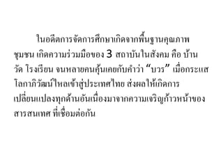 ในอดีตการจัดการศึกษาเกิดจากพื้นฐานคุณภาพ
ชุมชน เกิดความร่วมมือของ 3 สถาบันในสังคม คือ บ้าน
วัด โรงเรียน จนหลายคนคุ้นเคยกับคาว่า “บวร” เมื่อกระแส
โลกาภิวัฒน์ไหลเข้าสู่ประเทศไทย ส่งผลให้เกิดการ
เปลี่ยนแปลงทุกด้านอันเนื่องมาจากความเจริญก้าวหน้าของ
สารสนเทศ ที่เชื่อมต่อกัน
 