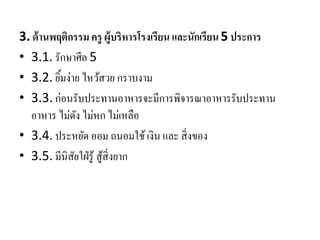 3. ด้านพฤติกรรม ครู ผู้บริหารโรงเรียน และนักเรียน5 ประการ
• 3.1. รักษาศีล 5
• 3.2. ยิ้มง่าย ไหว้สวย กราบงาม
• 3.3. ก่อนรับประทานอาหารจะมีการพิจารณาอาหารรับประทาน
อาหาร ไม่ดัง ไม่หก ไม่เหลือ
• 3.4. ประหยัด ออม ถนอมใช้เงิน และ สิ่งของ
• 3.5. มีนิสัยใฝ่รู้ สู้สิ่งยาก
 