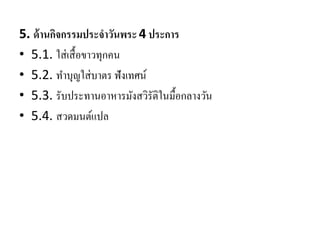 5. ด้านกิจกรรมประจาวันพระ4 ประการ
• 5.1. ใส่เสื้อขาวทุกคน
• 5.2. ทาบุญใส่บาตร ฟังเทศน์
• 5.3. รับประทานอาหารมังสวิรัติในมื้อกลางวัน
• 5.4. สวดมนต์แปล
 