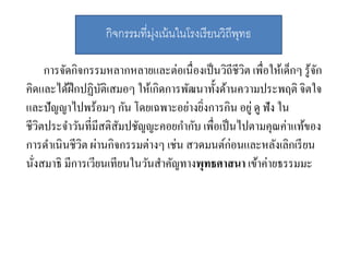 การจัดกิจกรรมหลากหลายและต่อเนื่องเป็นวิถีชีวิต เพื่อให้เด็กๆ รู้จัก
คิดและได้ฝึกปฏิบัติเสมอๆ ให้เกิดการพัฒนาทั้งด้านความประพฤติ จิตใจ
และปัญญาไปพร้อมๆ กัน โดยเฉพาะอย่างยิ่งการกิน อยู่ ดู ฟัง ใน
ชีวิตประจาวันที่มีสติสัมปชัญญะคอยกากับ เพื่อเป็นไปตามคุณค่าแท้ของ
การดาเนินชีวิต ผ่านกิจกรรมต่างๆ เช่น สวดมนต์ก่อนและหลังเลิกเรียน
นั่งสมาธิ มีการเวียนเทียนในวันสาคัญทางพุทธศาสนา เข้าค่ายธรรมมะ
กิจกรรมที่มุ่งเน้นในโรงเรียนวิถีพุทธ
 