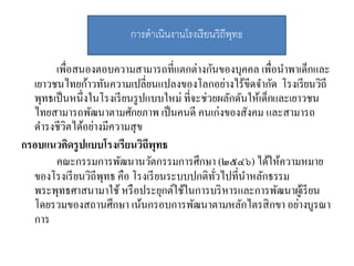 เพื่อสนองตอบความสามารถที่แตกต่างกันของบุคคล เพื่อนาพาเด็กและ
เยาวชนไทยก้าวทันความเปลี่ยนแปลงของโลกอย่างไร้ขีดจากัด โรงเรียนวิถี
พุทธเป็นหนึ่งในโรงเรียนรูปแบบใหม่ ที่จะช่วยผลักดันให้เด็กและเยาวชน
ไทยสามารถพัฒนาตามศักยภาพ เป็นคนดี คนเก่งของสังคม และสามารถ
ดารงชีวิตได้อย่างมีความสุข
กรอบแนวคิดรูปแบบโรงเรียนวิถีพุทธ
คณะกรรมการพัฒนานวัตกรรมการศึกษา (๒๕๔๖) ได้ให้ความหมาย
ของโรงเรียนวิถีพุทธ คือ โรงเรียนระบบปกติทั่วไปที่นาหลักธรรม
พระพุทธศาสนามาใช้หรือประยุกต์ใช้ในการบริหารและการพัฒนาผู้เรียน
โดยรวมของสถานศึกษา เน้นกรอบการพัฒนาตามหลักไตรสิกขา อย่างบูรณา
การ
กำรดำเนินงำนโรงเรียนวิถีพุทธ
 