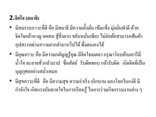 2.จิตใจ (สมาธิ)
• มีสมรรถภาวะที่ดี คือ มีสมาธิ มีความตั้งมั่น เข้มแข็ง มุ่งมั่นทาดี ด้วย
จิตใจกล้าหาญ อดทน สู้สิ่งยาก ขยันหมั่นเพียร ไม่ย่อท้อสามารถฟันฝ่า
อุปสรรคผ่านความยากลาบากไปได้พึ่งตนเองได้
• มีคุณภาวะ คือ มีความกตัญญูรู้คุณ มีจิตใจเมตตา กรุณาโอบอ้อมอารีมี
น้าใจ ละอายชั่วกลัวบาป ซื่อสัตย์ รับผิดชอบ กล้ารับผิด เกิดจิตที่เป็น
บุญกุศลอย่างสม่าเสมอ
• มีสุขภาวะที่ดี คือ มีความสุข ความร่าเริง เบิกบาน มองโลกในแง่ดี มี
กาลังใจ เกิดแรงบันดาลใจในการเรียนรู้ ในการร่วมกิจกรรมงานต่าง ๆ
 