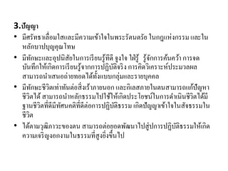 3.ปัญญา
• มีศรัทธาเลื่อมใสและมีความเข้าใจในพระรัตนตรัย ในกฎแห่งกรรม และใน
หลักบาปบุญคุณโทษ
• มีทักษะและอุปนิสัยในการเรียนรู้ทีดี จูงใจ ใฝ่รู้ รู้จักการค้นคว้า การจด
บันทึกให้เกิดการเรียนรู้จากการปฏิบัติจริง การคิดวิเคราะห์ประมวลผล
สามารถนาเสนอถ่ายทอดได้ทั้งแบบกลุ่มและรายบุคคล
• มีทักษะชีวิตเท่าทันต่อสิ่งเร้าภายนอก และกิเลสภายในตนสามารถแก้ปัญหา
ชีวิตได้สามารถนาหลักธรรมไปใช้ให้เกิดประโยชน์ในการดาเนินชีวิตได้มี
ฐานชีวิตที่ดีมีทัศนคติที่ดีต่อการปฏิบัติธรรม เกิดปัญญาเข้าใจในสัจธรรมใน
ชีวิต
• ได้ตามวุฒิภาวะของตน สามารถต่อยอดพัฒนาไปสู่ปการปฏิบัติธรรมให้เกิด
ความเจริญงอกงามในธรรมที่สูงยิ่งขึ้นไป
 
