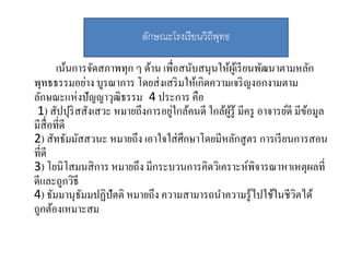เน้นการจัดสภาพทุก ๆ ด้าน เพื่อสนับสนุนให้ผู้เรียนพัฒนาตามหลัก
พุทธธรรมอย่าง บูรณาการ โดยส่งเสริมให้เกิดความเจริญงอกงามตาม
ลักษณะแห่งปัญญาวุฒิธรรม 4 ประการ คือ
1) สัปปุริสสังเสวะ หมายถึงการอยู่ใกล้คนดี ใกล้ผู้รู้ มีครู อาจารย์ดี มีข้อมูล
มีสื่อที่ดี
2) สัทธัมมัสสวนะ หมายถึง เอาใจใส่ศึกษาโดยมีหลักสูตร การเรียนการสอน
ที่ดี
3) โยนิโสมนสิการ หมายถึง มีกระบวนการคิดวิเคราะห์พิจารณาหาเหตุผลที่
ดีและถูกวิธี
4) ธัมมานุธัมมปฏิปัตติ หมายถึง ความสามารถนาความรู้ไปใช้ในชีวิตได้
ถูกต้องเหมาะสม
ลักษณะโรงเรียนวิถีพุทธ
 