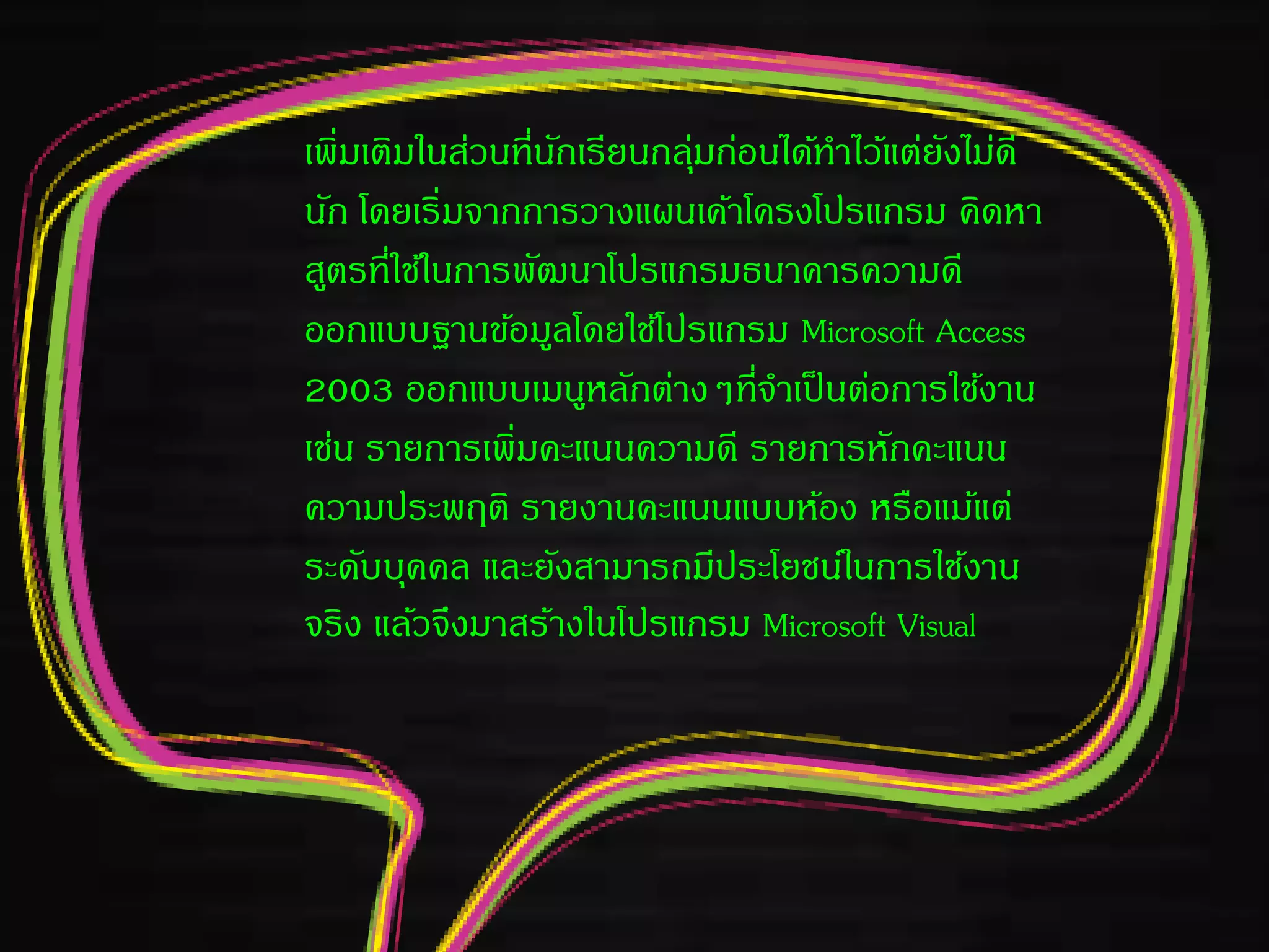 เพิ่มเติมในส่วนที่นักเรียนกลุ่มก่อนได้ทาไว้แต่ยังไม่ดี
นัก โดยเริ่มจากการวางแผนเค้าโครงโปรแกรม คิดหา
สูตรที่ใช้ในการพัฒนาโปรแกรมธนาคารความดี
ออกแบบฐานข้อมูลโดยใช้โปรแกรม Microsoft Access
2003 ออกแบบเมนูหลักต่างๆที่จาเป็นต่อการใช้งาน
เช่น รายการเพิ่มคะแนนความดี รายการหักคะแนน
ความประพฤติ รายงานคะแนนแบบห้อง หรือแม้แต่
ระดับบุคคล และยังสามารถมีประโยชน์ในการใช้งาน
จริง แล้วจึงมาสร้างในโปรแกรม Microsoft Visual
 