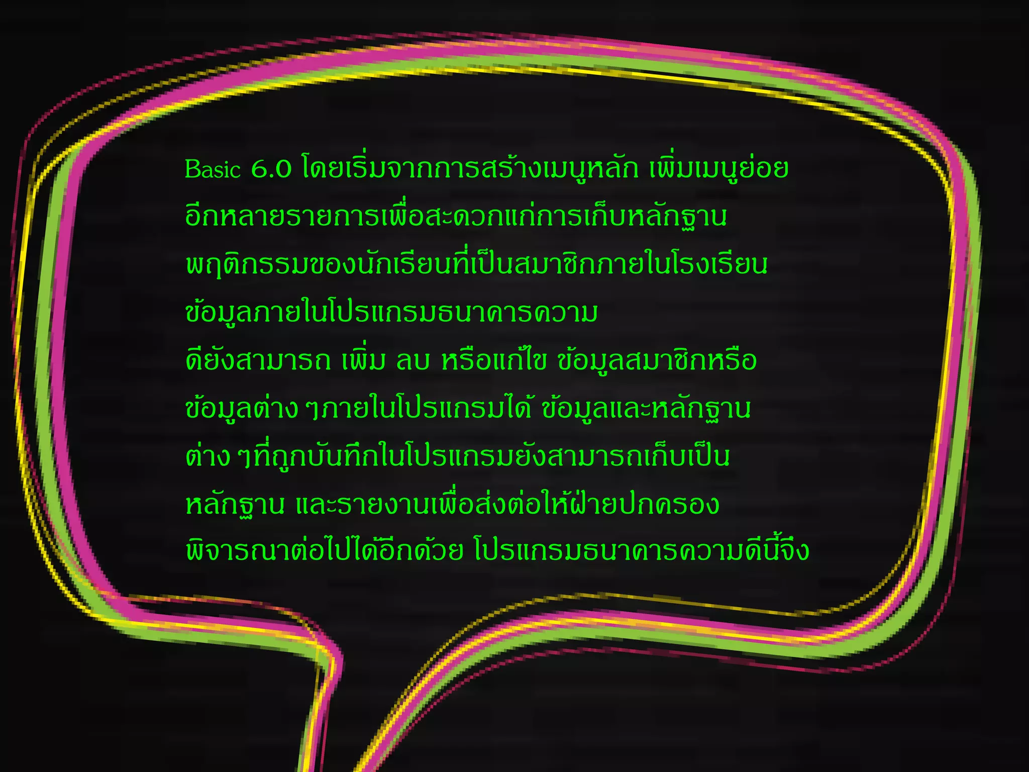 Basic 6.0 โดยเริ่มจากการสร้างเมนูหลัก เพิ่มเมนูย่อย
อีกหลายรายการเพื่อสะดวกแก่การเก็บหลักฐาน
พฤติกรรมของนักเรียนที่เป็นสมาชิกภายในโรงเรียน
ข้อมูลภายในโปรแกรมธนาคารความ
ดียังสามารถ เพิ่ม ลบ หรือแก้ไข ข้อมูลสมาชิกหรือ
ข้อมูลต่างๆภายในโปรแกรมได้ ข้อมูลและหลักฐาน
ต่างๆที่ถูกบันทึกในโปรแกรมยังสามารถเก็บเป็น
หลักฐาน และรายงานเพื่อส่งต่อให้ฝ่ายปกครอง
พิจารณาต่อไปได้อีกด้วย โปรแกรมธนาคารความดีนี้จึง
 