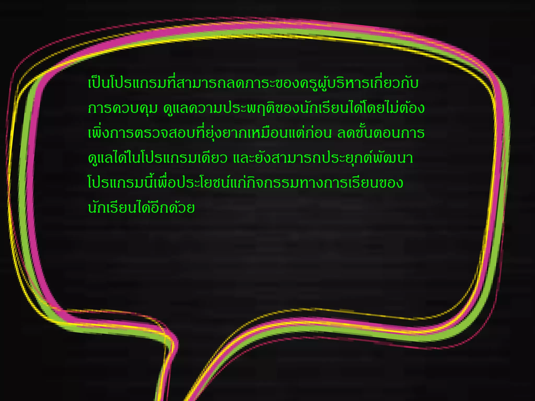 เป็นโปรแกรมที่สามารถลดภาระของครูผู้บริหารเกี่ยวกับ
การควบคุม ดูแลความประพฤติของนักเรียนได้โดยไม่ต้อง
เพิ่งการตรวจสอบที่ยุ่งยากเหมือนแต่ก่อน ลดขั้นตอนการ
ดูแลได้ในโปรแกรมเดียว และยังสามารถประยุกต์พัฒนา
โปรแกรมนี้เพื่อประโยชน์แก่กิจกรรมทางการเรียนของ
นักเรียนได้อีกด้วย
 