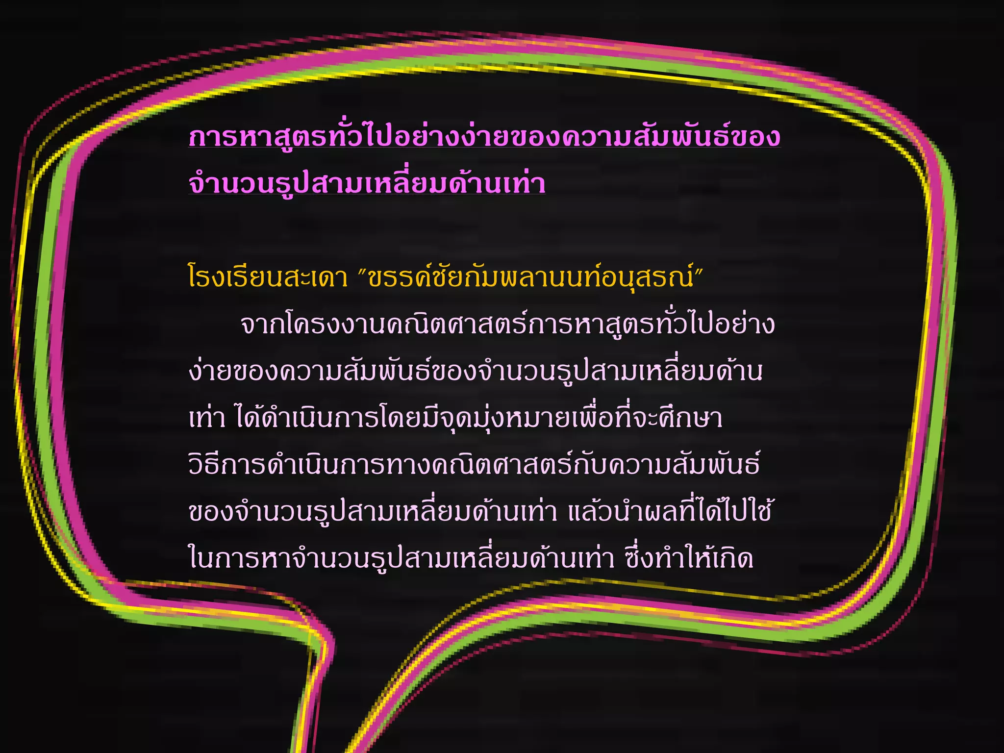 การหาสูตรทั่วไปอย่างง่ายของความสัมพันธ์ของ
จานวนรูปสามเหลี่ยมด้านเท่า
โรงเรียนสะเดา "ขรรค์ชัยกัมพลานนท์อนุสรณ์"
จากโครงงานคณิตศาสตร์การหาสูตรทั่วไปอย่าง
ง่ายของความสัมพันธ์ของจานวนรูปสามเหลี่ยมด้าน
เท่า ได้ดาเนินการโดยมีจุดมุ่งหมายเพื่อที่จะศึกษา
วิธีการดาเนินการทางคณิตศาสตร์กับความสัมพันธ์
ของจานวนรูปสามเหลี่ยมด้านเท่า แล้วนาผลที่ได้ไปใช้
ในการหาจานวนรูปสามเหลี่ยมด้านเท่า ซึ่งทาให้เกิด
 