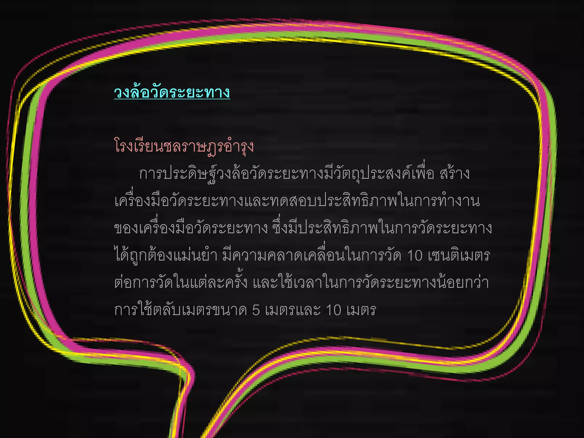 วงล้อวัดระยะทาง
โรงเรียนชลราษฎรอารุง
การประดิษฐ์วงล้อวัดระยะทางมีวัตถุประสงค์เพื่อ สร้าง
เครื่องมือวัดระยะทางและทดสอบประสิทธิภาพในการทางาน
ของเครื่องมือวัดระยะทาง ซึ่งมีประสิทธิภาพในการวัดระยะทาง
ได้ถูกต้องแม่นยา มีความคลาดเคลื่อนในการวัด 10 เซนติเมตร
ต่อการวัดในแต่ละครั้ง และใช้เวลาในการวัดระยะทางน้อยกว่า
การใช้ตลับเมตรขนาด 5 เมตรและ 10 เมตร
 