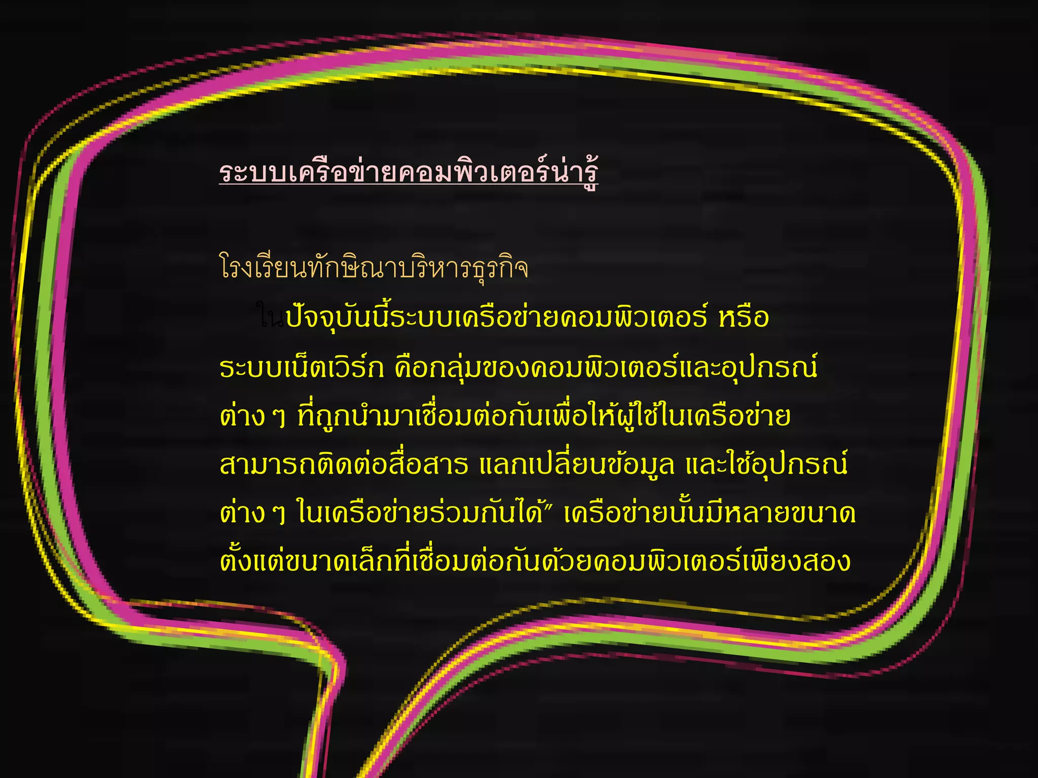 ระบบเครือข่ายคอมพิวเตอร์น่ารู้
โรงเรียนทักษิณาบริหารธุรกิจ
ในปัจจุบันนี้ระบบเครือข่ายคอมพิวเตอร์ หรือ
ระบบเน็ตเวิร์ก คือกลุ่มของคอมพิวเตอร์และอุปกรณ์
ต่างๆ ที่ถูกนามาเชื่อมต่อกันเพื่อให้ผู้ใช้ในเครือข่าย
สามารถติดต่อสื่อสาร แลกเปลี่ยนข้อมูล และใช้อุปกรณ์
ต่างๆ ในเครือข่ายร่วมกันได้" เครือข่ายนั้นมีหลายขนาด
ตั้งแต่ขนาดเล็กที่เชื่อมต่อกันด้วยคอมพิวเตอร์เพียงสอง
 