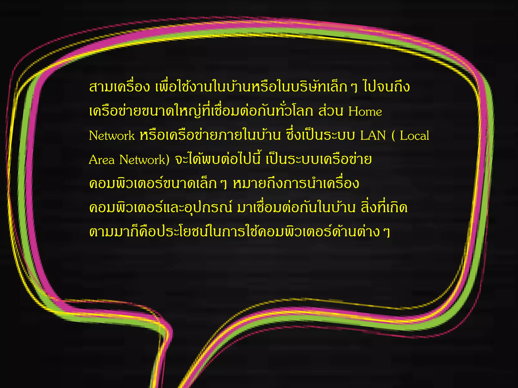 สามเครื่อง เพื่อใช้งานในบ้านหรือในบริษัทเล็กๆ ไปจนถึง
เครือข่ายขนาดใหญ่ที่เชื่อมต่อกันทั่วโลก ส่วน Home
Network หรือเครือข่ายภายในบ้าน ซึ่งเป็นระบบ LAN ( Local
Area Network) จะได้พบต่อไปนี้ เป็นระบบเครือข่าย
คอมพิวเตอร์ขนาดเล็กๆ หมายถึงการนาเครื่อง
คอมพิวเตอร์และอุปกรณ์ มาเชื่อมต่อกันในบ้าน สิ่งที่เกิด
ตามมาก็คือประโยชน์ในการใช้คอมพิวเตอร์ด้านต่างๆ
 