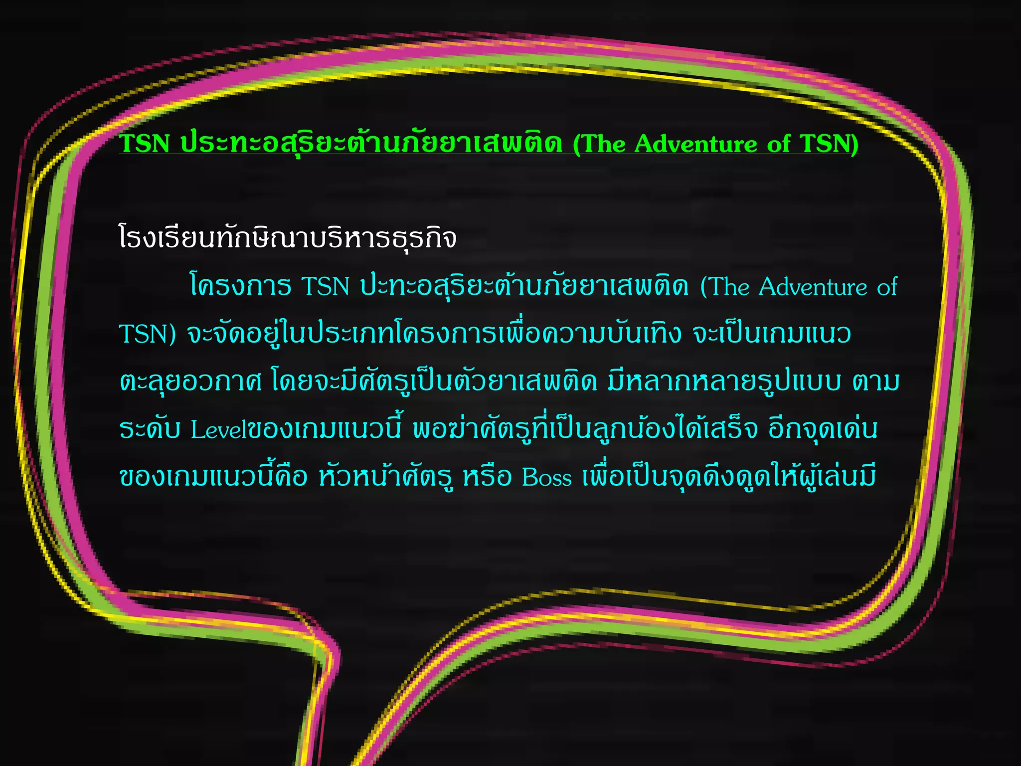 TSN ประทะอสุริยะต้านภัยยาเสพติด (The Adventure of TSN)
โรงเรียนทักษิณาบริหารธุรกิจ
โครงการ TSN ปะทะอสุริยะต้านภัยยาเสพติด (The Adventure of
TSN) จะจัดอยู่ในประเภทโครงการเพื่อความบันเทิง จะเป็นเกมแนว
ตะลุยอวกาศ โดยจะมีศัตรูเป็นตัวยาเสพติด มีหลากหลายรูปแบบ ตาม
ระดับ Levelของเกมแนวนี้ พอฆ่าศัตรูที่เป็นลูกน้องได้เสร็จ อีกจุดเด่น
ของเกมแนวนี้คือ หัวหน้าศัตรู หรือ Boss เพื่อเป็นจุดดึงดูดให้ผู้เล่นมี
 