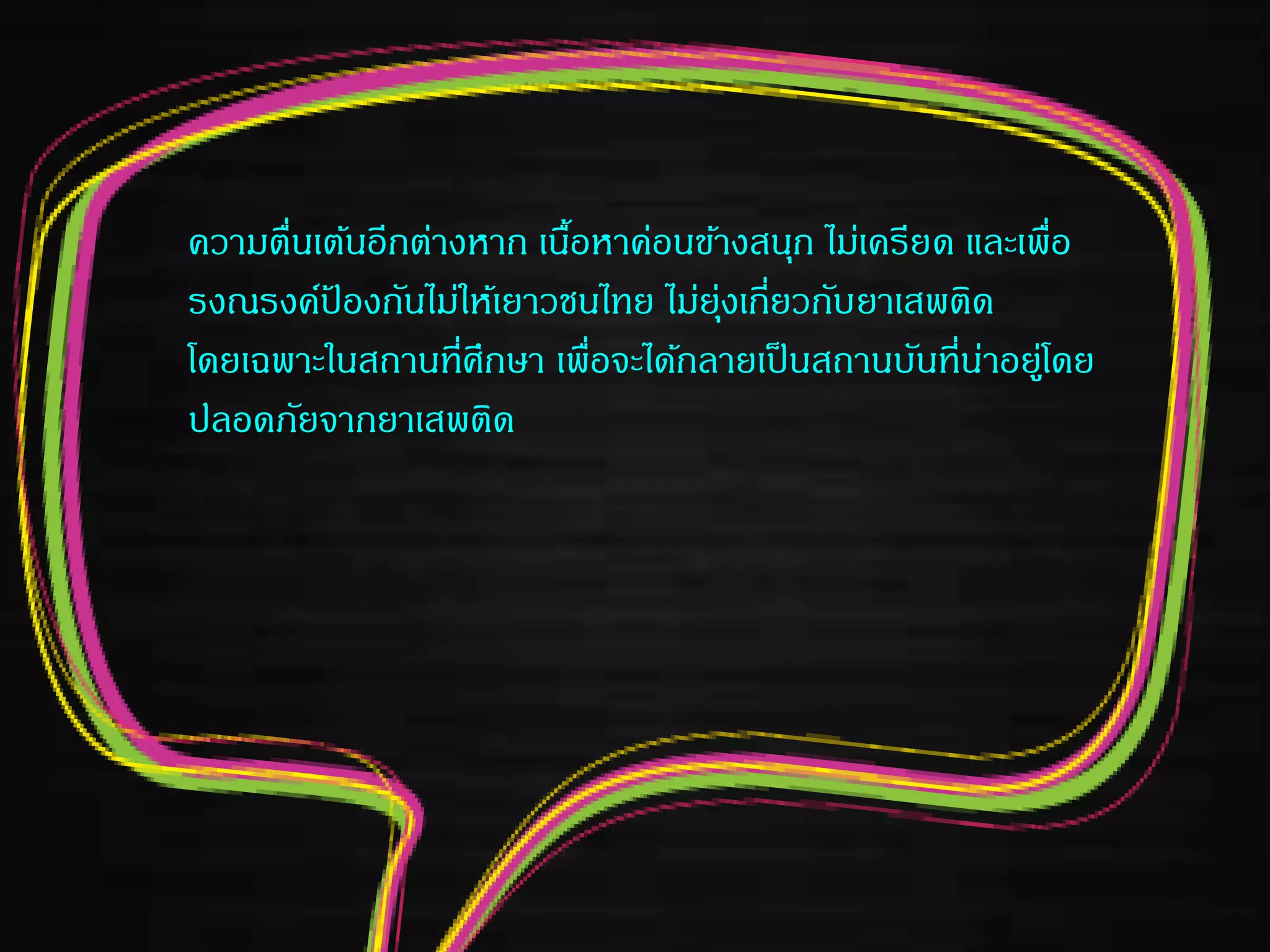 ความตื่นเต้นอีกต่างหาก เนื้อหาค่อนข้างสนุก ไม่เครียด และเพื่อ
รงณรงค์ป้ องกันไม่ให้เยาวชนไทย ไม่ยุ่งเกี่ยวกับยาเสพติด
โดยเฉพาะในสถานที่ศึกษา เพื่อจะได้กลายเป็นสถานบันที่น่าอยู่โดย
ปลอดภัยจากยาเสพติด
 