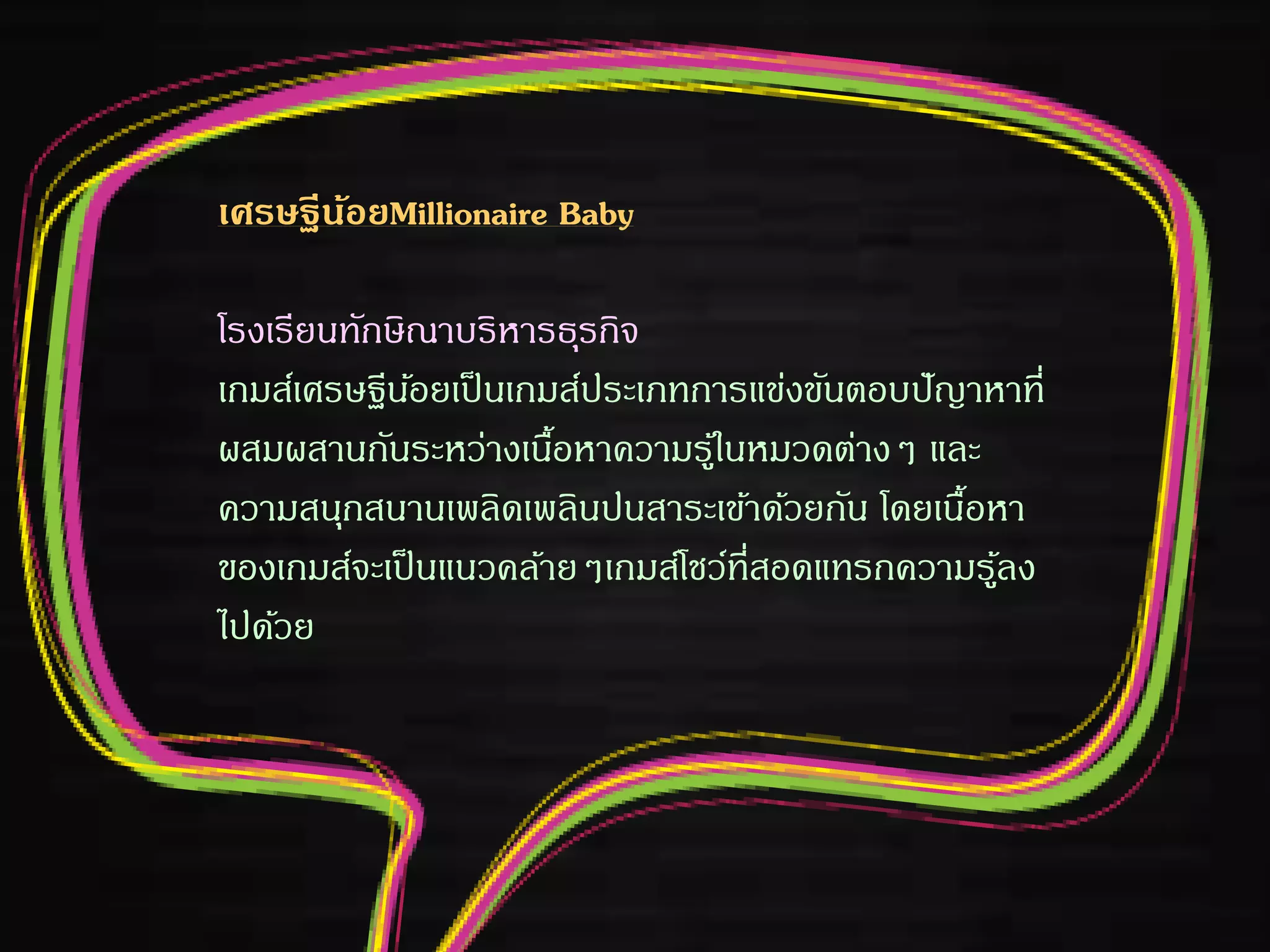 เศรษฐีน้อยMillionaire Baby
โรงเรียนทักษิณาบริหารธุรกิจ
เกมส์เศรษฐีน้อยเป็นเกมส์ประเภทการแข่งขันตอบปัญาหาที่
ผสมผสานกันระหว่างเนื้อหาความรู้ในหมวดต่างๆ และ
ความสนุกสนานเพลิดเพลินปนสาระเข้าด้วยกัน โดยเนื้อหา
ของเกมส์จะเป็นแนวคล้ายๆเกมส์โชว์ที่สอดแทรกความรู้ลง
ไปด้วย
 
