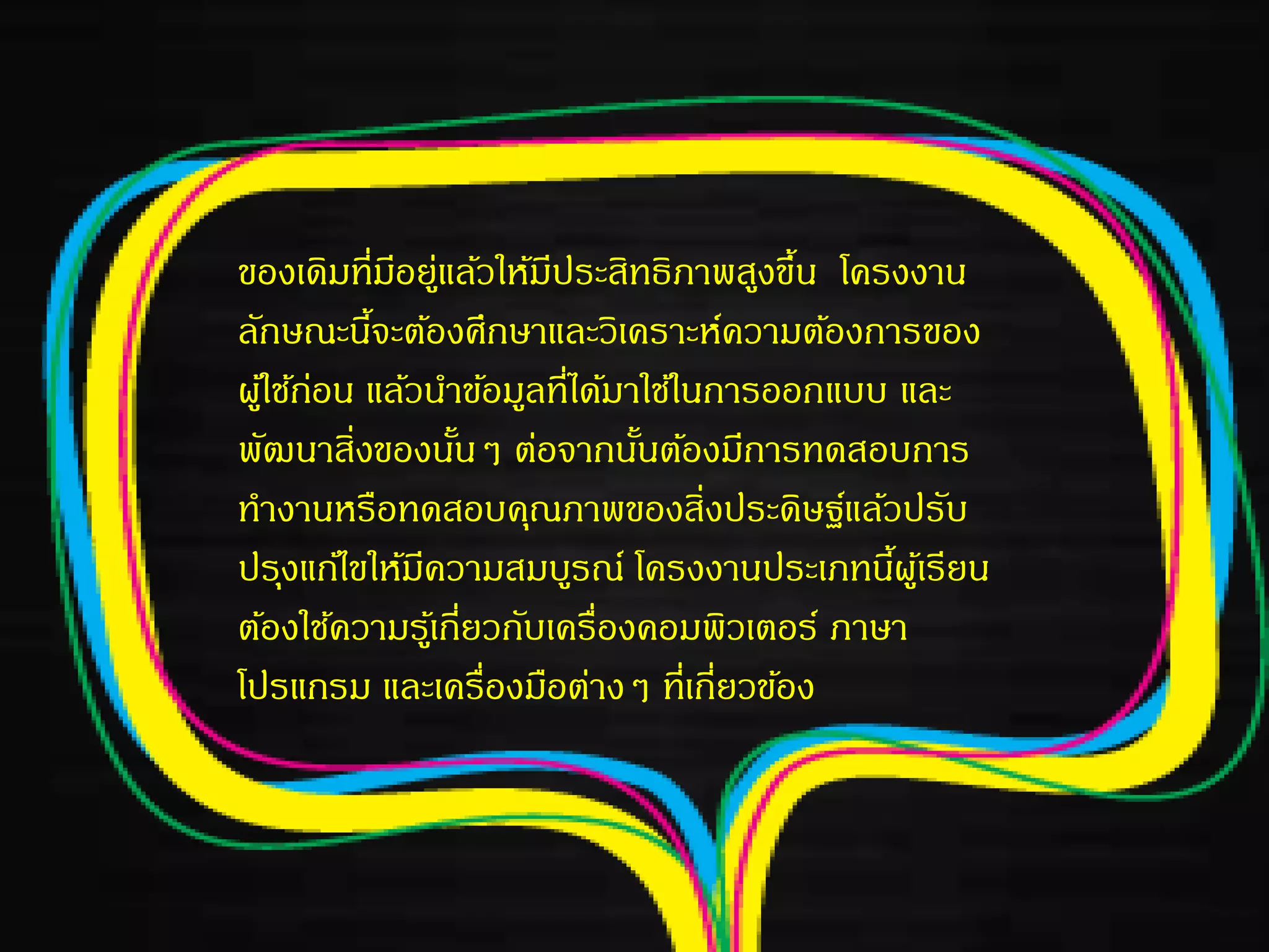 ของเดิมที่มีอยู่แล้วให้มีประสิทธิภาพสูงขึ้น โครงงาน
ลักษณะนี้จะต้องศึกษาและวิเคราะห์ความต้องการของ
ผู้ใช้ก่อน แล้วนาข้อมูลที่ได้มาใช้ในการออกแบบ และ
พัฒนาสิ่งของนั้นๆ ต่อจากนั้นต้องมีการทดสอบการ
ทางานหรือทดสอบคุณภาพของสิ่งประดิษฐ์แล้วปรับ
ปรุงแก้ไขให้มีความสมบูรณ์ โครงงานประเภทนี้ผู้เรียน
ต้องใช้ความรู้เกี่ยวกับเครื่องคอมพิวเตอร์ ภาษา
โปรแกรม และเครื่องมือต่างๆ ที่เกี่ยวข้อง
 