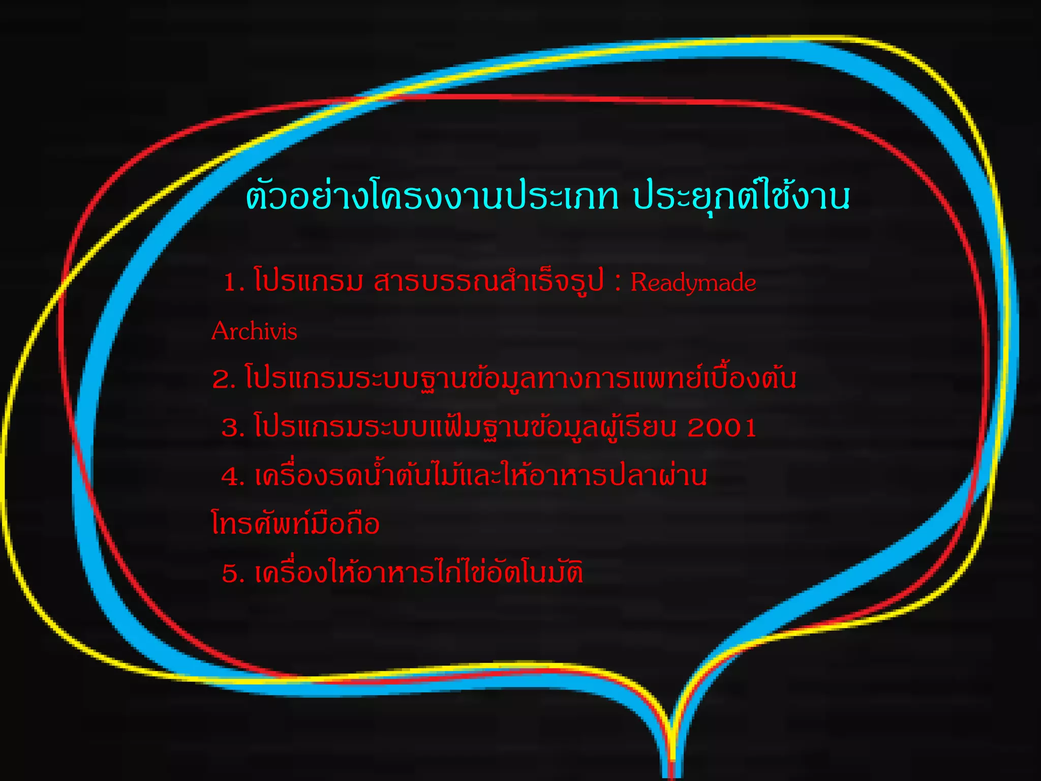 ตัวอย่างโครงงานประเภท ประยุกต์ใช้งาน
1. โปรแกรม สารบรรณสาเร็จรูป : Readymade
Archivis
2. โปรแกรมระบบฐานข้อมูลทางการแพทย์เบื้องต้น
3. โปรแกรมระบบแฟ้ มฐานข้อมูลผู้เรียน 2001
4. เครื่องรดน้าต้นไม้และให้อาหารปลาผ่าน
โทรศัพท์มือถือ
5. เครื่องให้อาหารไก่ไข่อัตโนมัติ
 
