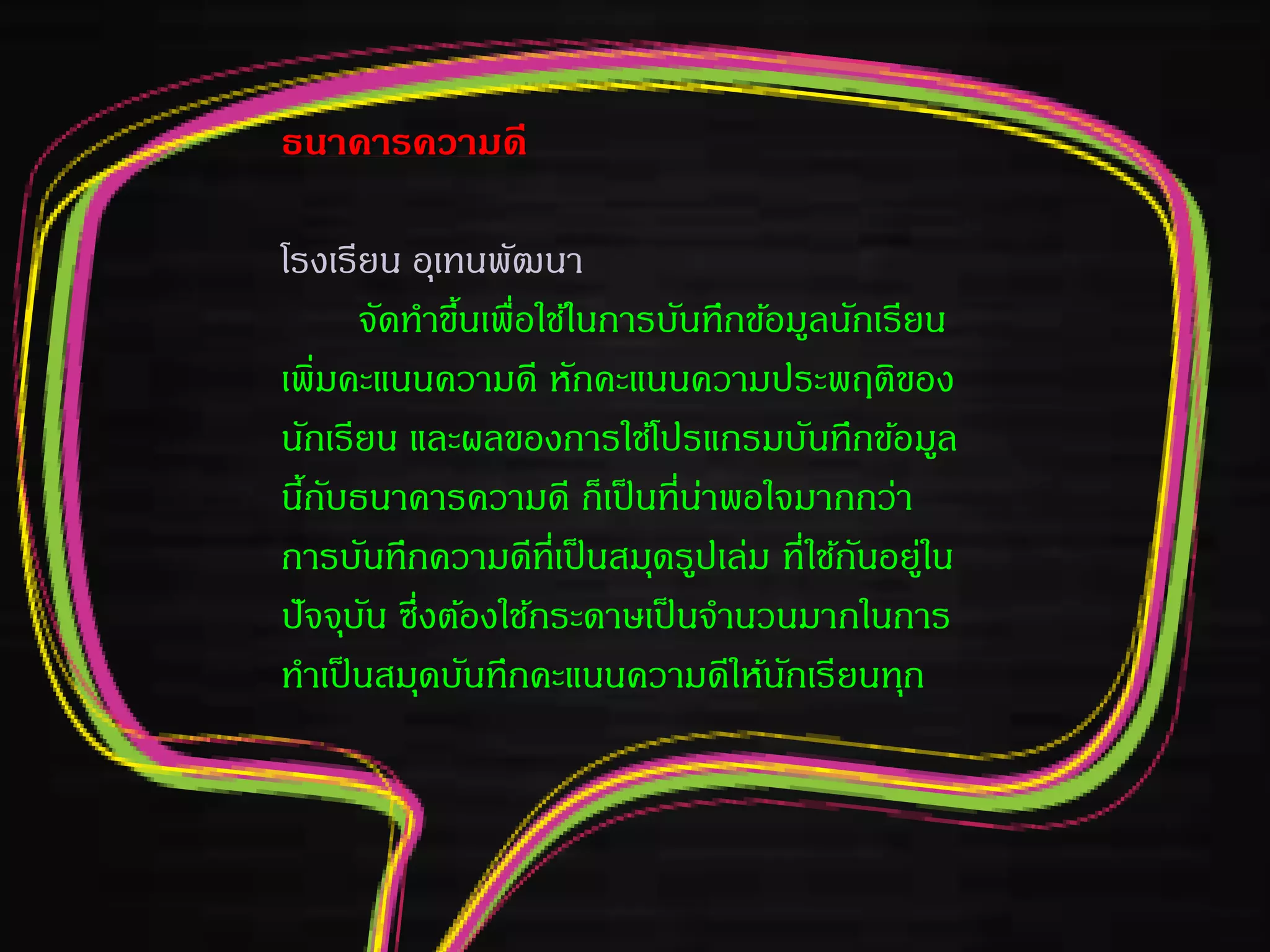 ธนาคารความดี
โรงเรียน อุเทนพัฒนา
จัดทาขึ้นเพื่อใช้ในการบันทึกข้อมูลนักเรียน
เพิ่มคะแนนความดี หักคะแนนความประพฤติของ
นักเรียน และผลของการใช้โปรแกรมบันทึกข้อมูล
นี้กับธนาคารความดี ก็เป็นที่น่าพอใจมากกว่า
การบันทึกความดีที่เป็นสมุดรูปเล่ม ที่ใช้กันอยู่ใน
ปัจจุบัน ซึ่งต้องใช้กระดาษเป็นจานวนมากในการ
ทาเป็นสมุดบันทึกคะแนนความดีให้นักเรียนทุก
 