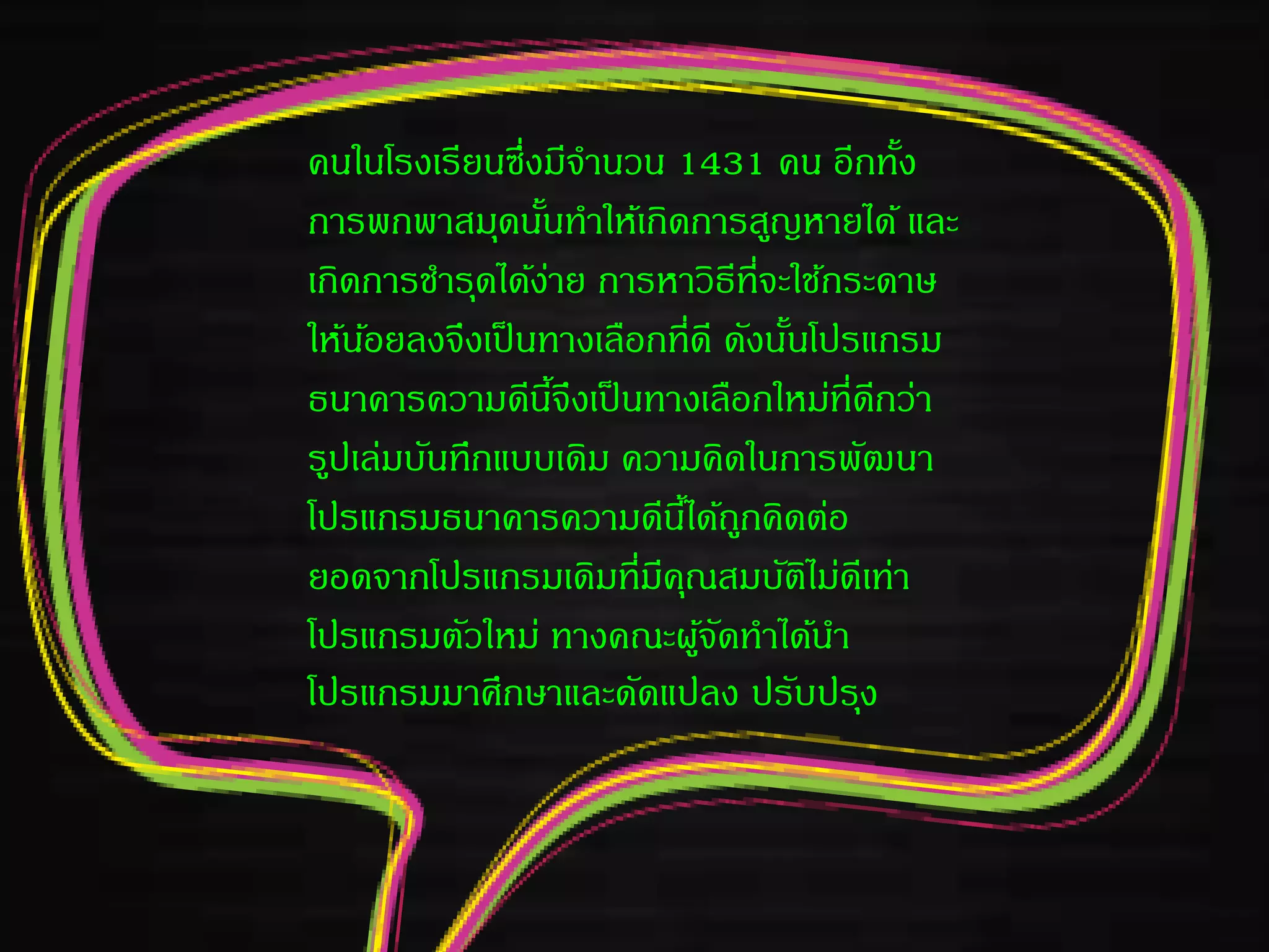 คนในโรงเรียนซึ่งมีจานวน 1431 คน อีกทั้ง
การพกพาสมุดนั้นทาให้เกิดการสูญหายได้ และ
เกิดการชารุดได้ง่าย การหาวิธีที่จะใช้กระดาษ
ให้น้อยลงจึงเป็นทางเลือกที่ดี ดังนั้นโปรแกรม
ธนาคารความดีนี้จึงเป็นทางเลือกใหม่ที่ดีกว่า
รูปเล่มบันทึกแบบเดิม ความคิดในการพัฒนา
โปรแกรมธนาคารความดีนี้ได้ถูกคิดต่อ
ยอดจากโปรแกรมเดิมที่มีคุณสมบัติไม่ดีเท่า
โปรแกรมตัวใหม่ ทางคณะผู้จัดทาได้นา
โปรแกรมมาศึกษาและดัดแปลง ปรับปรุง
 