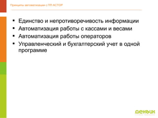  Единство и непротиворечивость информации
 Автоматизация работы с кассами и весами
 Автоматизация работы операторов
 Управленческий и бухгалтерский учет в одной
программе
Принципы автоматизации с ПП АСТОР
 