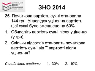 ЗНО 2014
25. Початкова вартість сукні становила
144 грн. Унаслідок уцінення вартість
цієї сукні було зменшено на 60%.
1. Обчисліть вартість сукні після уцінення
(у грн).
2. Скільки відсотків становить початкова
вартість сукні від її вартості після
уцінення?
Складність завдань: 1. 30% 2. 10%
 