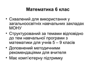 Математика 6 клас
• Схвалений для використання у
загальноосвітніх навчальних закладах
МОНУ
• Структурований за темами відповідно
до тем навчальної програми з
математики для учнів 5 – 9 класів
• Доповнений методичними
рекомендаціями для вчителя
• Має комп’ютерну підтримку
 