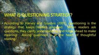 WHAT IS QUESTIONING STRATEGY? 
• According to Harvey and Goudvis (2007), questioning is the 
strategy that keeps readers engaged. When readers ask 
questions, they clarify understanding and forge ahead to make 
meaning. Asking questions is at the heart of thoughtful 
reading.” 
 