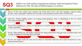 SQ3R is one of the reading comprehension technique which developed by Francis 
Robinson on 1946. The steps of SQ3R technique is as follows: 
1 
• Survey: In this step, readers must recognize the whole parts of text, such title, headings, captions under 
pictures, chart, and graphs. Readers also can make some predictions about what will they learn. 
2 
• Questions: Before reading, readers can propose some questions relate to information in the text which 
they expect to discover. 
3 
• Read: While reading text, readers not only focuses to read the text but also they must find out the answers 
of their questions. 
4 
• Recite: After reading text, the readers reprocess the main points of text through orally or written (take note 
or make summary of what they have just read). 
5 
• Review: the readers study the notes and use them to remember what they have read (incorporates it into 
long-term association). 
 
