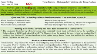 Name: Tri Ilma Topic: Prabowo – Hatta popularity climbing after debate: Analysis 
Date : June 17, 2014 
Survey: Look at the headings and vocabulary, make some predictions about what you will learn 
After surveying and reading at glance, I will learn the effects of presidential debates toward their popularity. Moreover, in my 
opinion president candidate’s performance is also has big influence for swing voters (undecided voters) to decide their candidate. 
Key Vocabularies: Survey, Polling, Electability 
Questions: Take the heading and turn them into questions. Also write down key words 
What is the effect of presidential debate? 
Who will be target of presidential debate? 
Where was the survey conducted? 
When was the survey conduct? 
Why does the presidential debate have big influence for swing voters? 
How many people or provinces involved in this survey? 
Reading: Read the text carefully and write down the answers to your questions 
 The presidential debate has big effects for swing voters (undecided voters), based on Puskaptis survey the electability of 
Prabowo-Hatta at 44.64% and Jokowi-JK at 42.79%. Moreover, from the result of the survey which was conducted in 33 
provinces from 5 to June 15 Prabowo-Hatta leads in three regions namely Banten, Central Java, and East Java and Jokowi in 
Jakarta Yogyakarta, andWest Java. 
Recite: write short summary of the text 
From this article, I may conclude that based on survey and polling many viewers said Prabowo’s performance in the second round 
of presidential debate is better than Jokowi. On one hand, Some respondents choose Prabowo as candidate of president because of 
his competency and capability in understanding national’s problems. They also said Prabowo is a brave leader with a firm 
character and hard worker with extensive experiences. On the other hand, others preferred Jokowi for his simple, moderate, 
humble personality, and closeness to the people. 
Review: check and discuss your answers with a partner 
