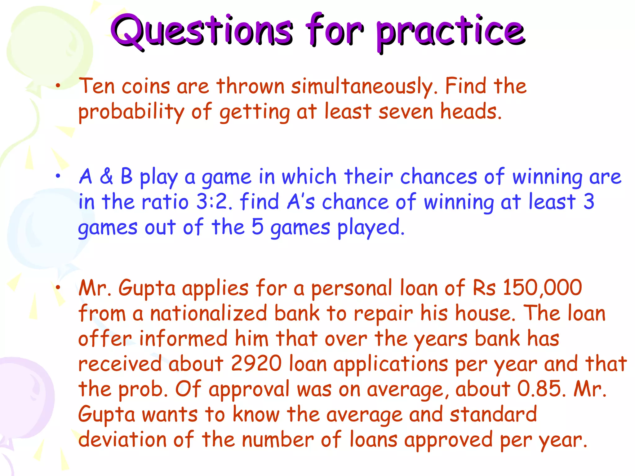 QQuueessttiioonnss ffoorr pprraaccttiiccee 
• Ten coins are thrown simultaneously. Find the 
probability of getting at least seven heads. 
• A & B play a game in which their chances of winning are 
in the ratio 3:2. find A’s chance of winning at least 3 
games out of the 5 games played. 
• Mr. Gupta applies for a personal loan of Rs 150,000 
from a nationalized bank to repair his house. The loan 
offer informed him that over the years bank has 
received about 2920 loan applications per year and that 
the prob. Of approval was on average, about 0.85. Mr. 
Gupta wants to know the average and standard 
deviation of the number of loans approved per year. 
 