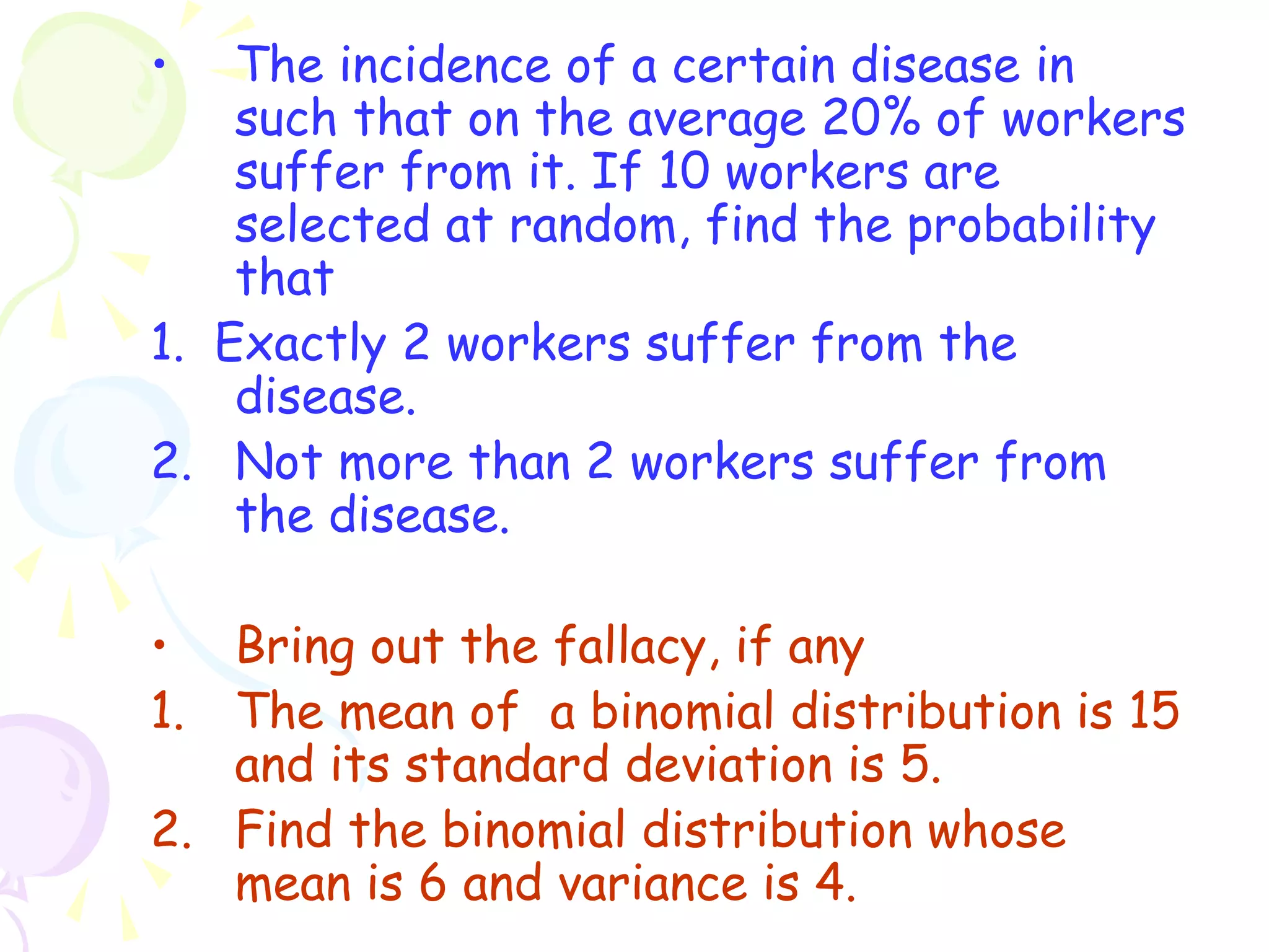 • The incidence of a certain disease in 
such that on the average 20% of workers 
suffer from it. If 10 workers are 
selected at random, find the probability 
that 
1. Exactly 2 workers suffer from the 
disease. 
2. Not more than 2 workers suffer from 
the disease. 
• Bring out the fallacy, if any 
1. The mean of a binomial distribution is 15 
and its standard deviation is 5. 
2. Find the binomial distribution whose 
mean is 6 and variance is 4. 
 