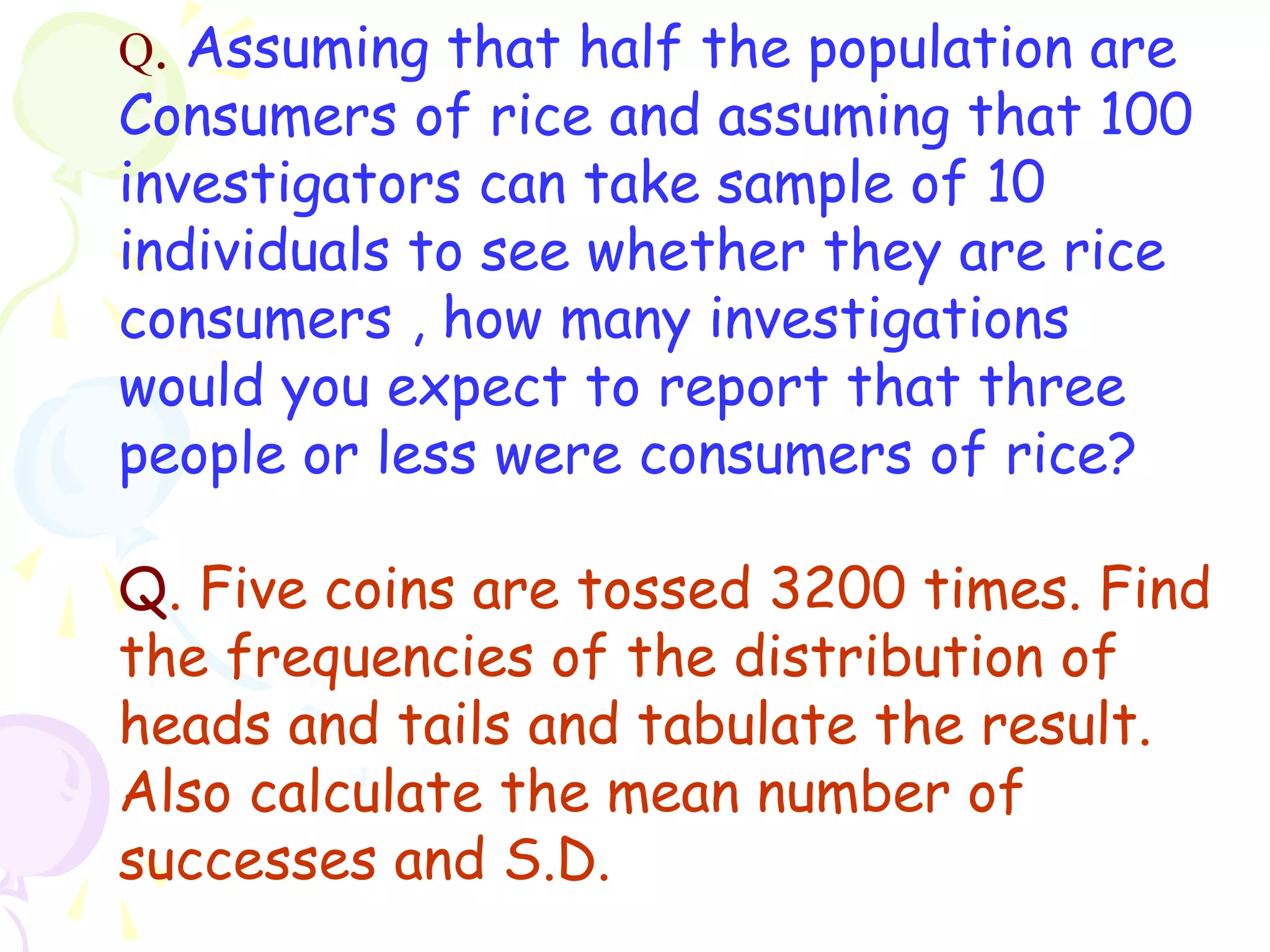 Q. Assuming that half the population are 
Consumers of rice and assuming that 100 
investigators can take sample of 10 
individuals to see whether they are rice 
consumers , how many investigations 
would you expect to report that three 
people or less were consumers of rice? 
Q. Five coins are tossed 3200 times. Find 
the frequencies of the distribution of 
heads and tails and tabulate the result. 
Also calculate the mean number of 
successes and S.D. 
 