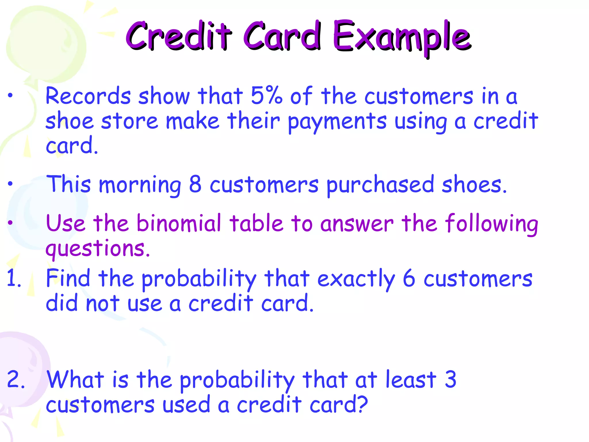 CCrreeddiitt CCaarrdd EExxaammppllee 
• Records show that 5% of the customers in a 
shoe store make their payments using a credit 
card. 
• This morning 8 customers purchased shoes. 
• Use the binomial table to answer the following 
questions. 
1. Find the probability that exactly 6 customers 
did not use a credit card. 
2. What is the probability that at least 3 
customers used a credit card? 
 