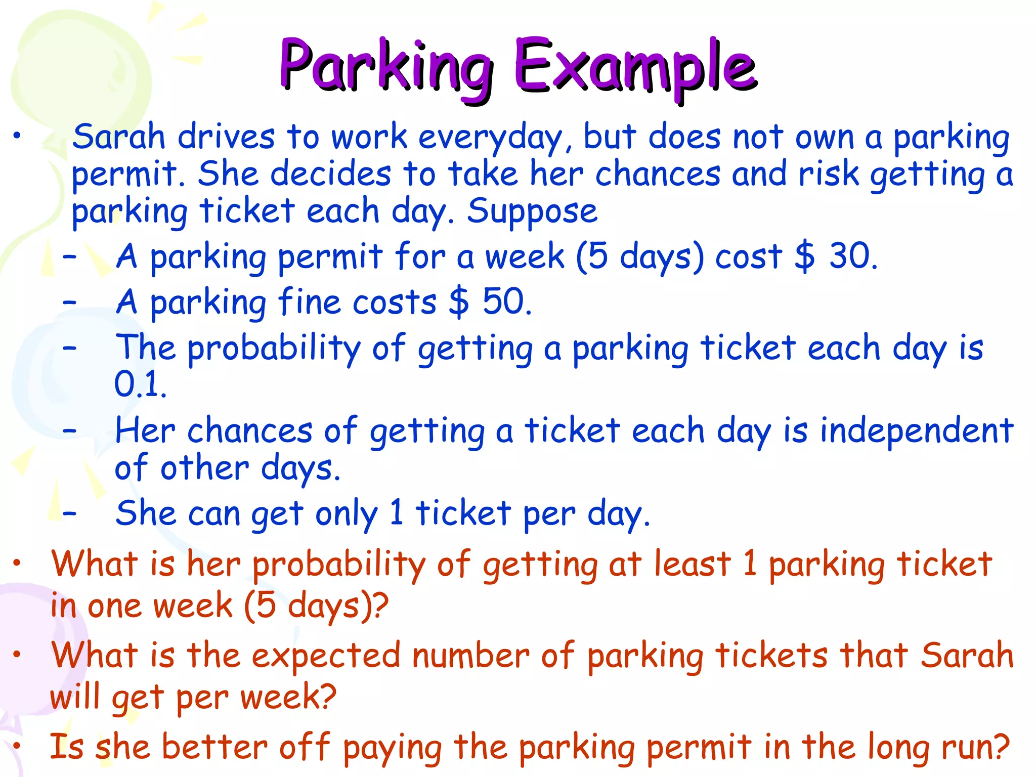 PPaarrkkiinngg EExxaammppllee 
• Sarah drives to work everyday, but does not own a parking 
permit. She decides to take her chances and risk getting a 
parking ticket each day. Suppose 
– A parking permit for a week (5 days) cost $ 30. 
– A parking fine costs $ 50. 
– The probability of getting a parking ticket each day is 
0.1. 
– Her chances of getting a ticket each day is independent 
of other days. 
– She can get only 1 ticket per day. 
• What is her probability of getting at least 1 parking ticket 
in one week (5 days)? 
• What is the expected number of parking tickets that Sarah 
will get per week? 
• Is she better off paying the parking permit in the long run? 
 