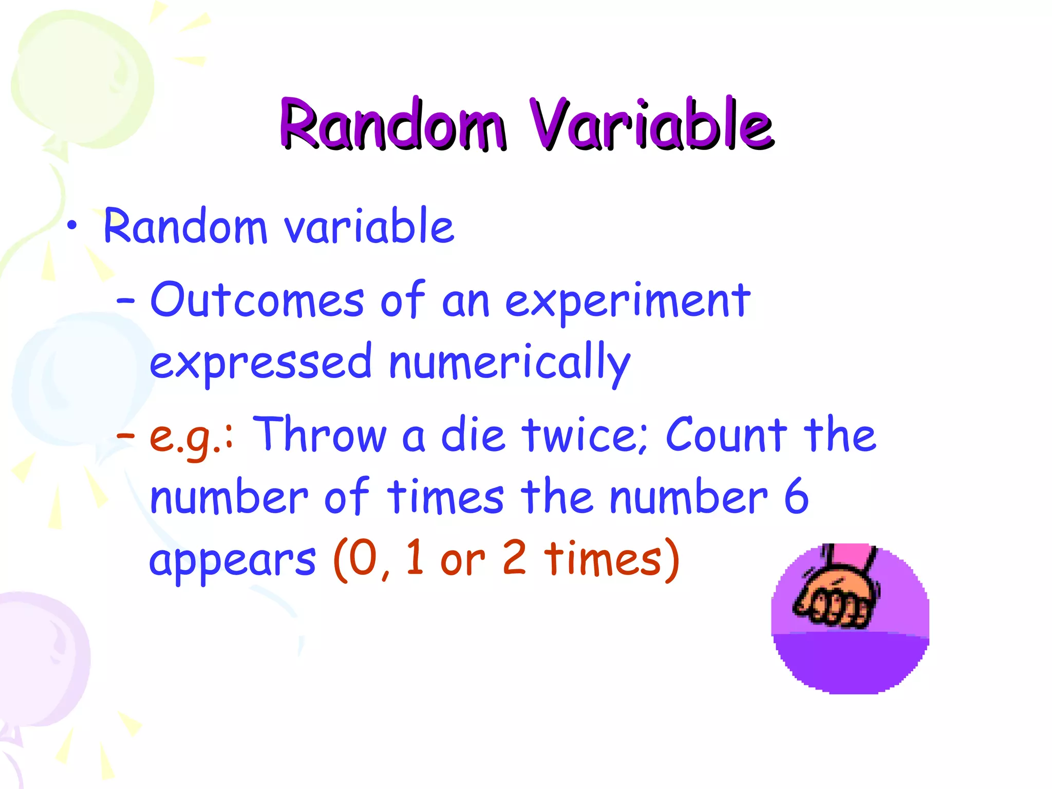 RRaannddoomm VVaarriiaabbllee 
• Random variable 
– Outcomes of an experiment 
expressed numerically 
– e.g.: Throw a die twice; Count the 
number of times the number 6 
appears (0, 1 or 2 times) 
 
