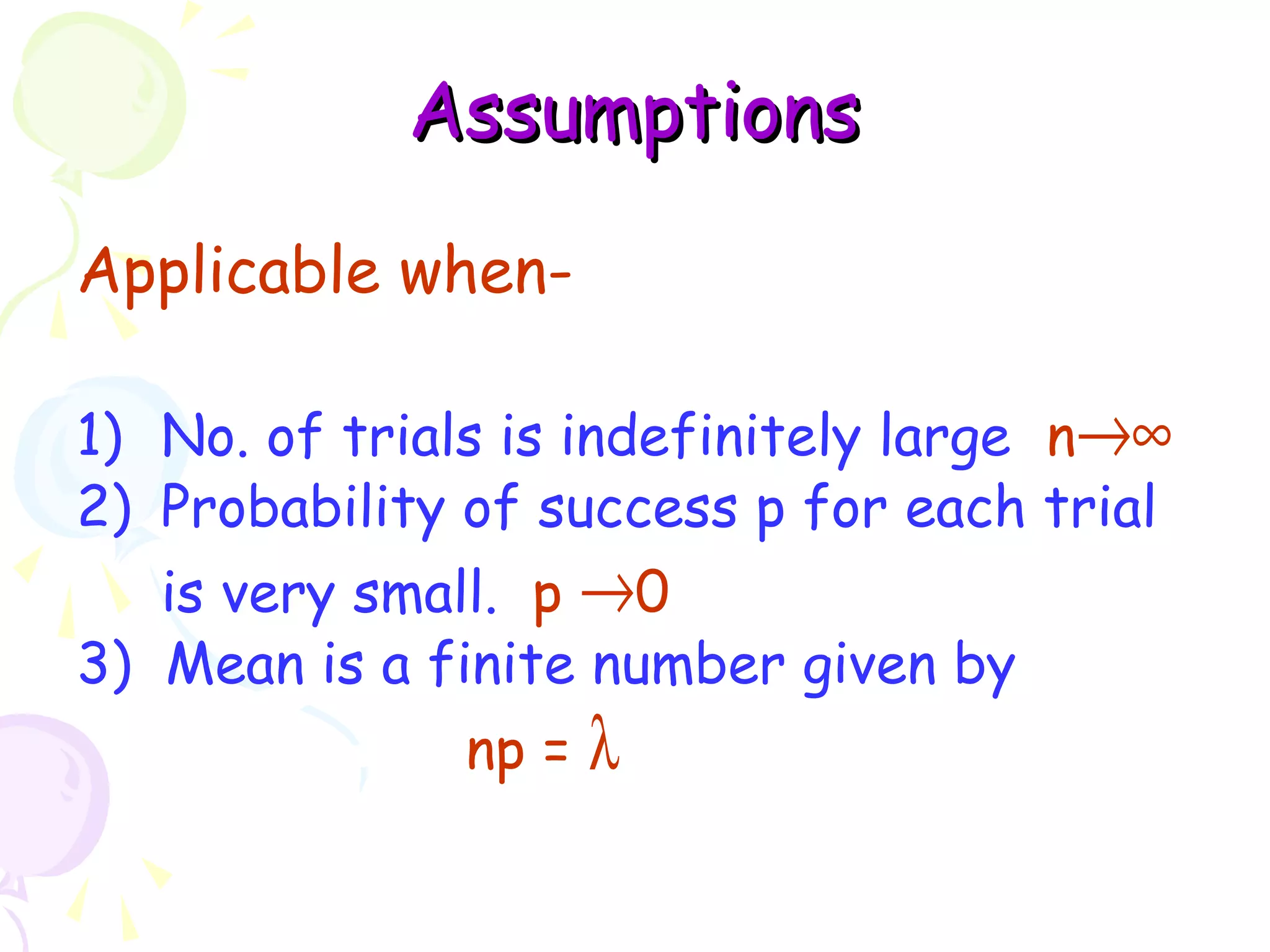 AAssssuummppttiioonnss 
Applicable when- 
1) No. of trials is indefinitely large n®¥ 
2) Probability of success p for each trial 
is very small. p ®0 
3) Mean is a finite number given by 
np = l 
 
