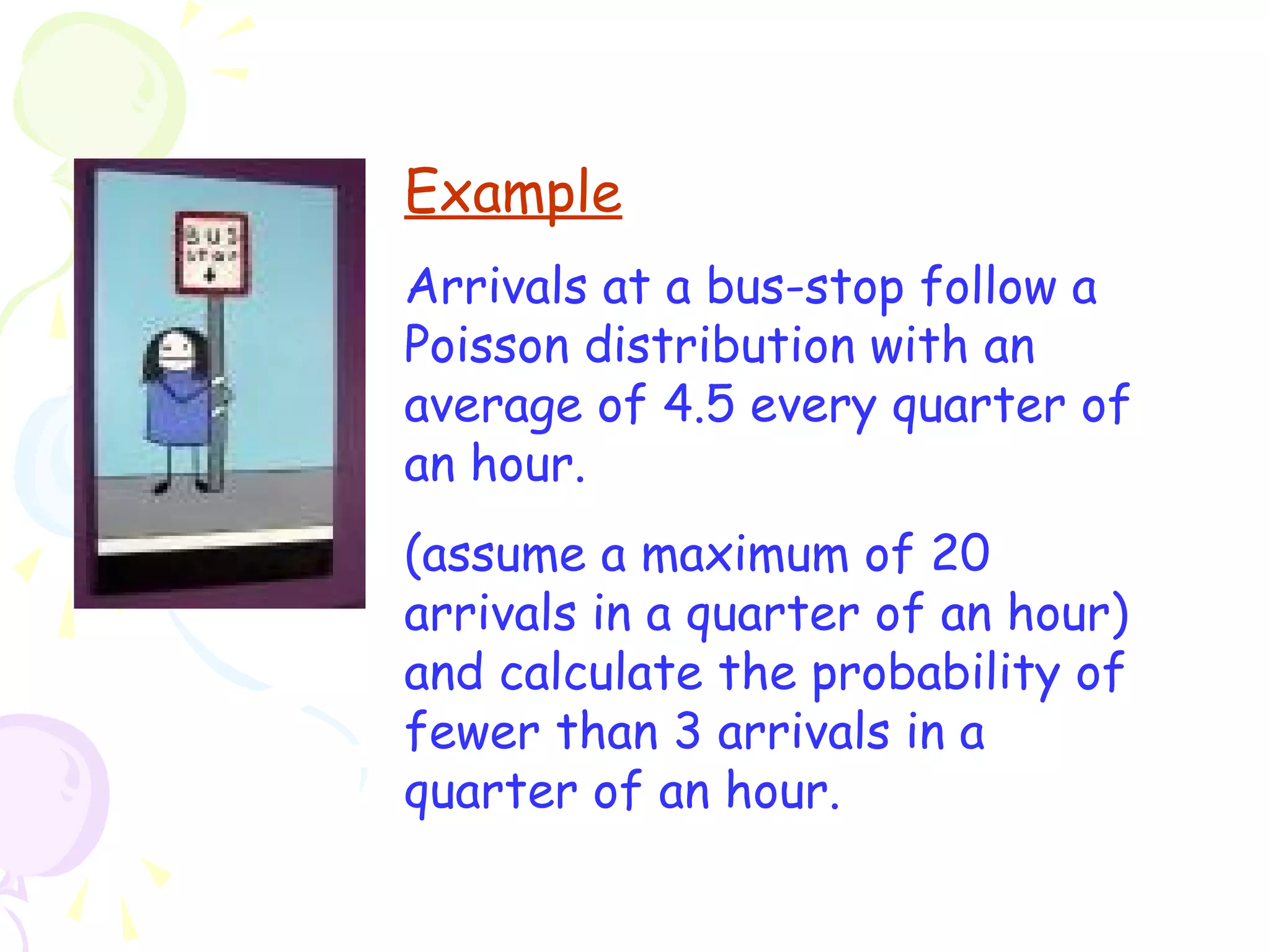 Example 
Arrivals at a bus-stop follow a 
Poisson distribution with an 
average of 4.5 every quarter of 
an hour. 
(assume a maximum of 20 
arrivals in a quarter of an hour) 
and calculate the probability of 
fewer than 3 arrivals in a 
quarter of an hour. 
 