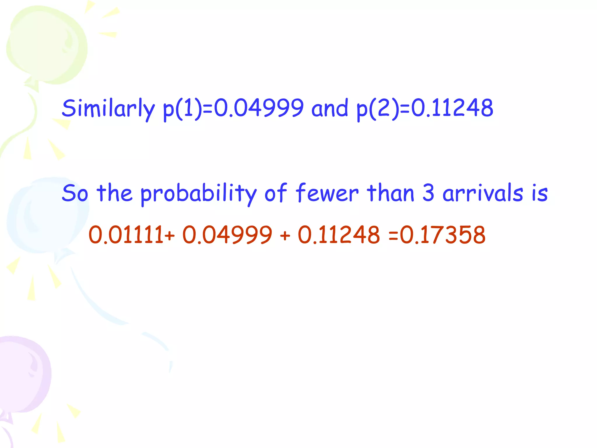 Similarly p(1)=0.04999 and p(2)=0.11248 
So the probability of fewer than 3 arrivals is 
0.01111+ 0.04999 + 0.11248 =0.17358 
 