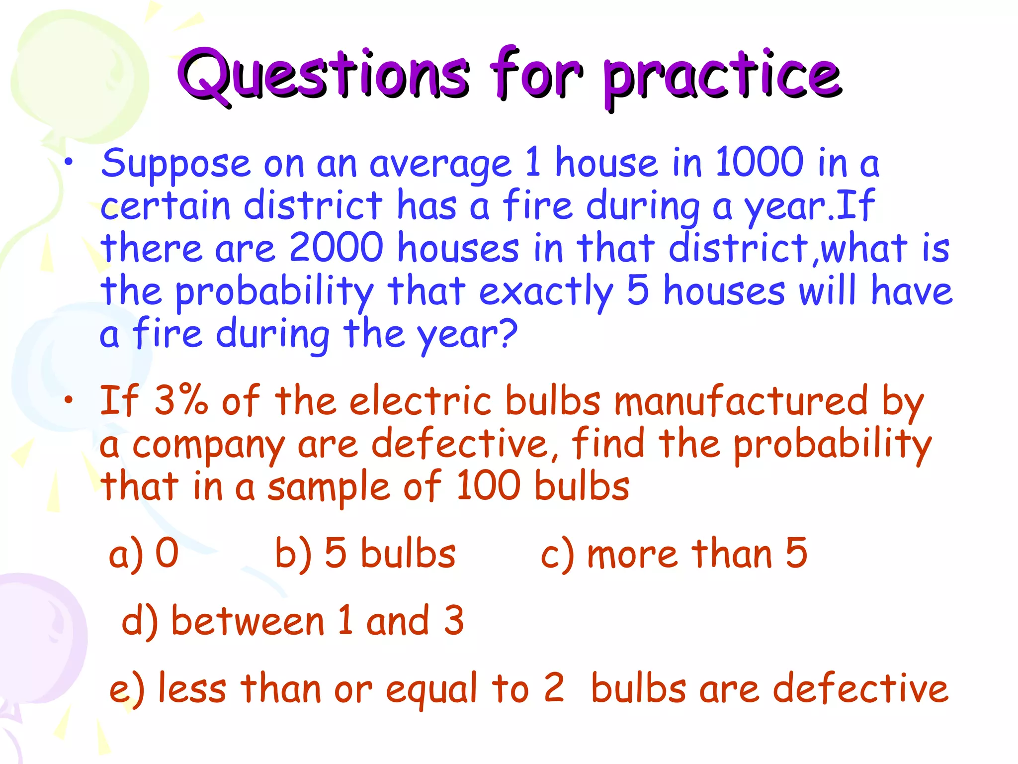 QQuueessttiioonnss ffoorr pprraaccttiiccee 
• Suppose on an average 1 house in 1000 in a 
certain district has a fire during a year.If 
there are 2000 houses in that district,what is 
the probability that exactly 5 houses will have 
a fire during the year? 
• If 3% of the electric bulbs manufactured by 
a company are defective, find the probability 
that in a sample of 100 bulbs 
a) 0 b) 5 bulbs c) more than 5 
d) between 1 and 3 
e) less than or equal to 2 bulbs are defective 
 