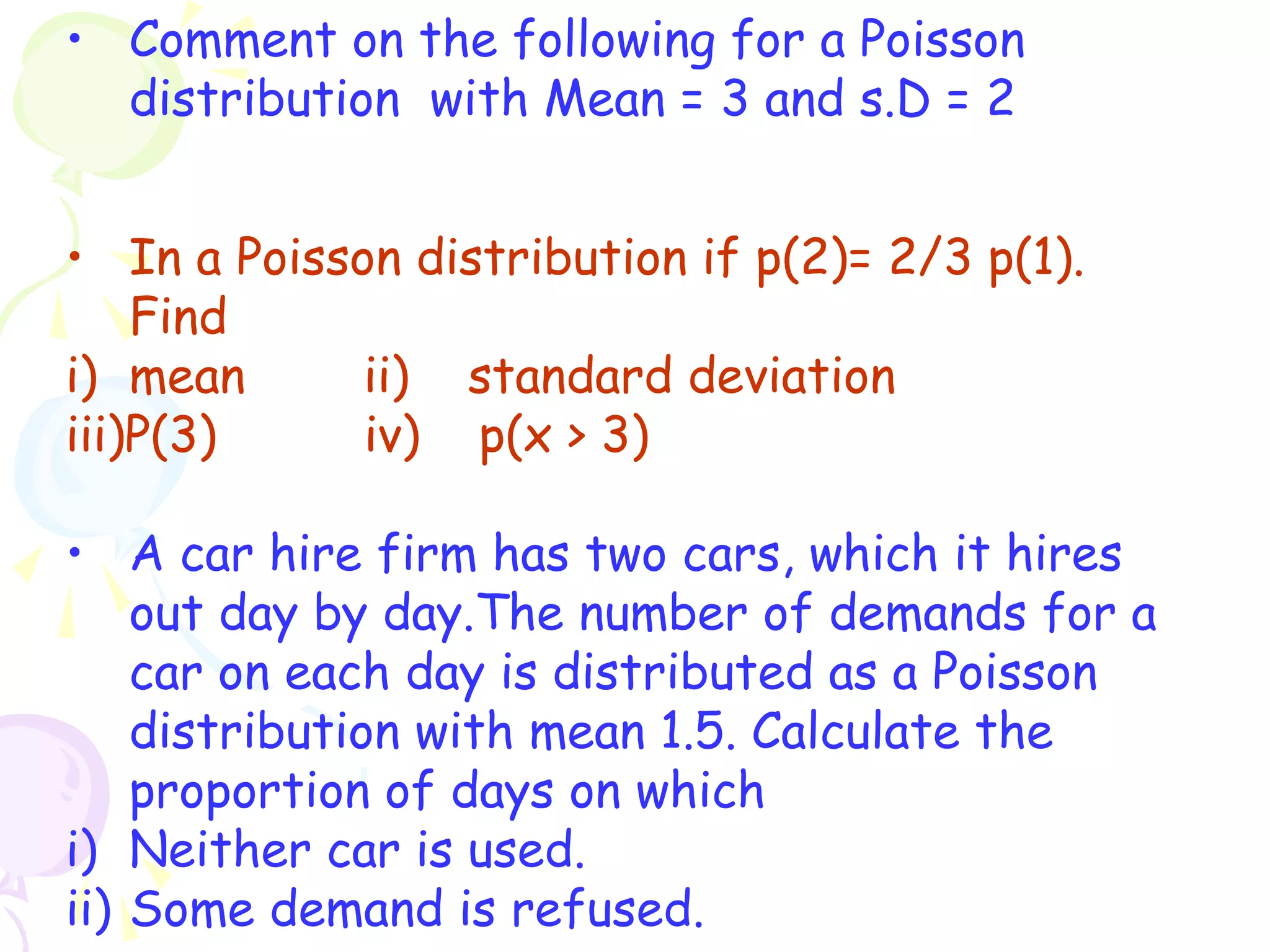 • Comment on the following for a Poisson 
distribution with Mean = 3 and s.D = 2 
• In a Poisson distribution if p(2)= 2/3 p(1). 
Find 
i) mean ii) standard deviation 
iii)P(3) iv) p(x > 3) 
• A car hire firm has two cars, which it hires 
out day by day.The number of demands for a 
car on each day is distributed as a Poisson 
distribution with mean 1.5. Calculate the 
proportion of days on which 
i) Neither car is used. 
ii) Some demand is refused. 
 