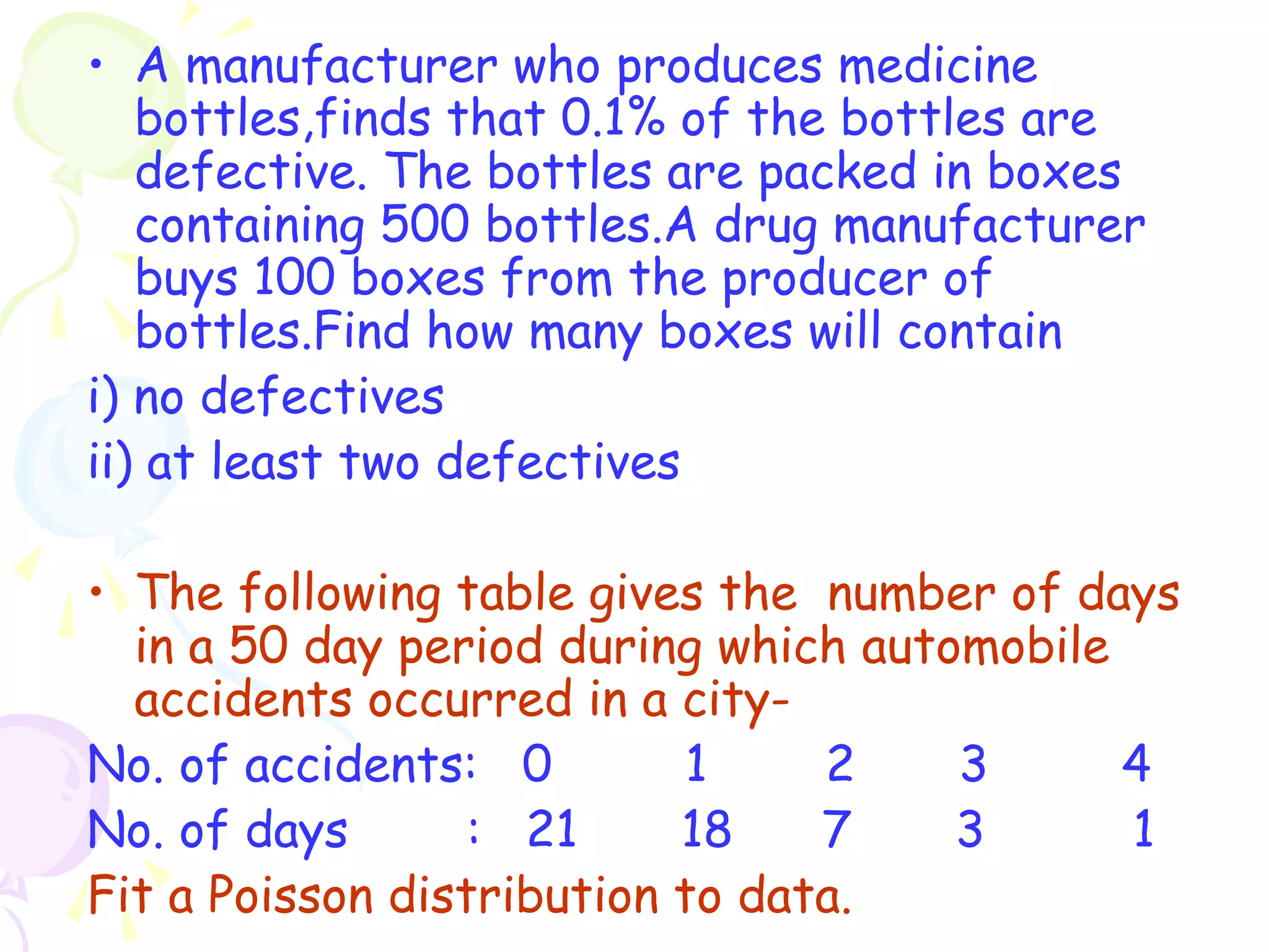 • A manufacturer who produces medicine 
bottles,finds that 0.1% of the bottles are 
defective. The bottles are packed in boxes 
containing 500 bottles.A drug manufacturer 
buys 100 boxes from the producer of 
bottles.Find how many boxes will contain 
i) no defectives 
ii) at least two defectives 
• The following table gives the number of days 
in a 50 day period during which automobile 
accidents occurred in a city- 
No. of accidents: 0 1 2 3 4 
No. of days : 21 18 7 3 1 
Fit a Poisson distribution to data. 
 