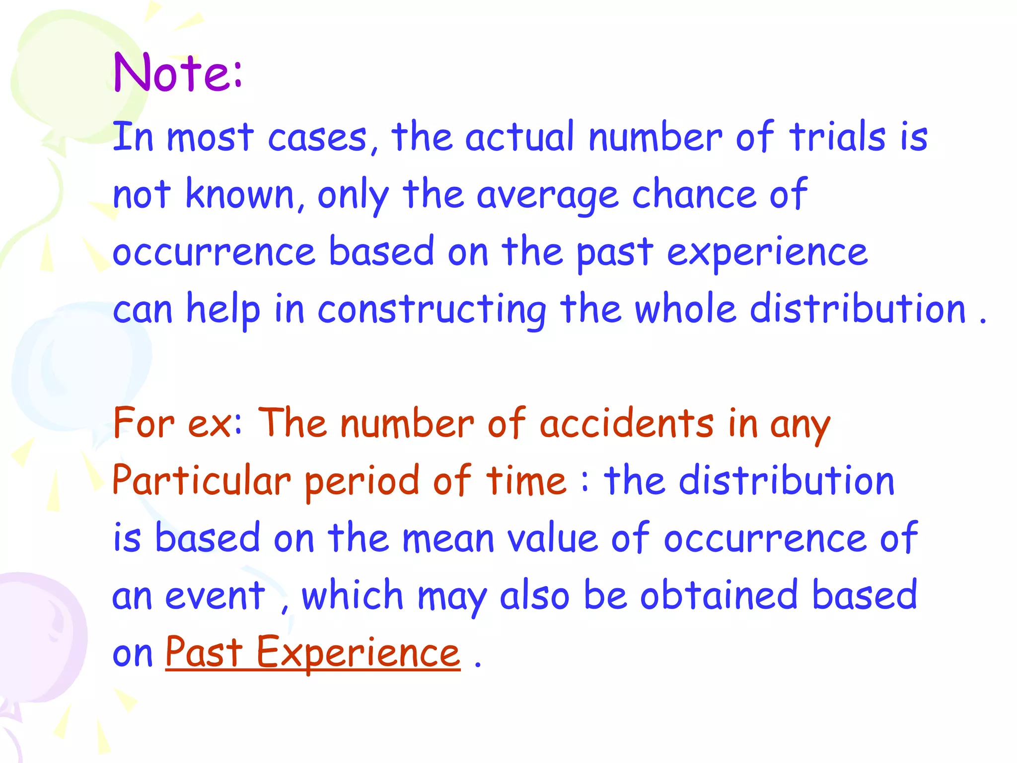 Note: 
In most cases, the actual number of trials is 
not known, only the average chance of 
occurrence based on the past experience 
can help in constructing the whole distribution . 
For ex: The number of accidents in any 
Particular period of time : the distribution 
is based on the mean value of occurrence of 
an event , which may also be obtained based 
on Past Experience . 
 