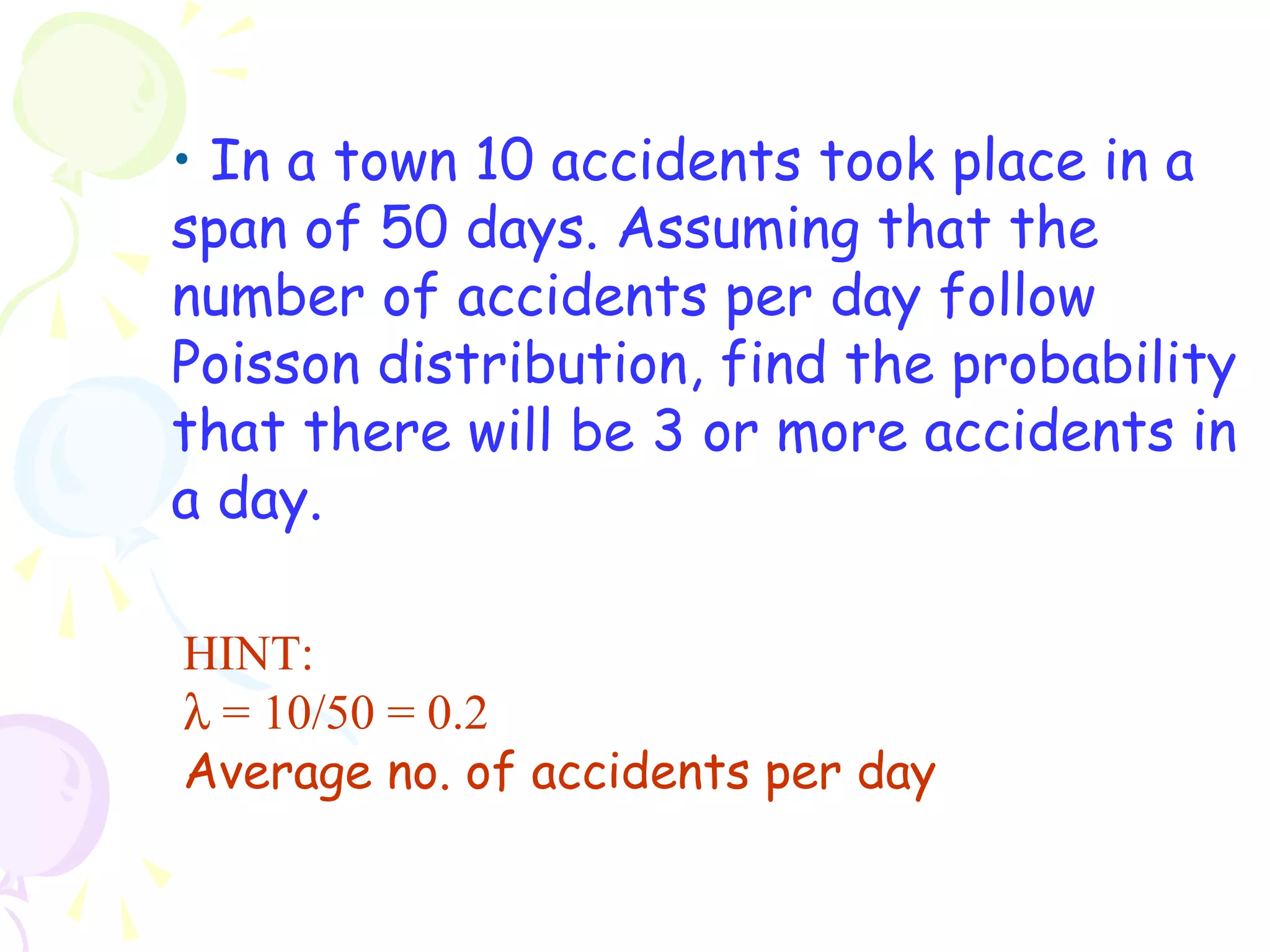 • In a town 10 accidents took place in a 
span of 50 days. Assuming that the 
number of accidents per day follow 
Poisson distribution, find the probability 
that there will be 3 or more accidents in 
a day. 
HINT: 
l = 10/50 = 0.2 
Average no. of accidents per day 
 