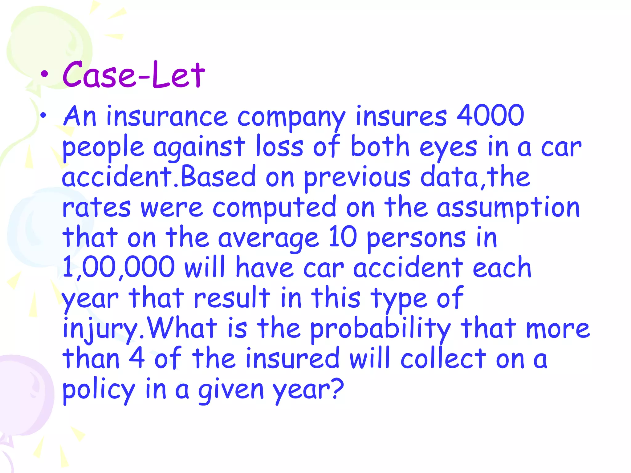 • Case-Let 
• An insurance company insures 4000 
people against loss of both eyes in a car 
accident.Based on previous data,the 
rates were computed on the assumption 
that on the average 10 persons in 
1,00,000 will have car accident each 
year that result in this type of 
injury.What is the probability that more 
than 4 of the insured will collect on a 
policy in a given year? 
 