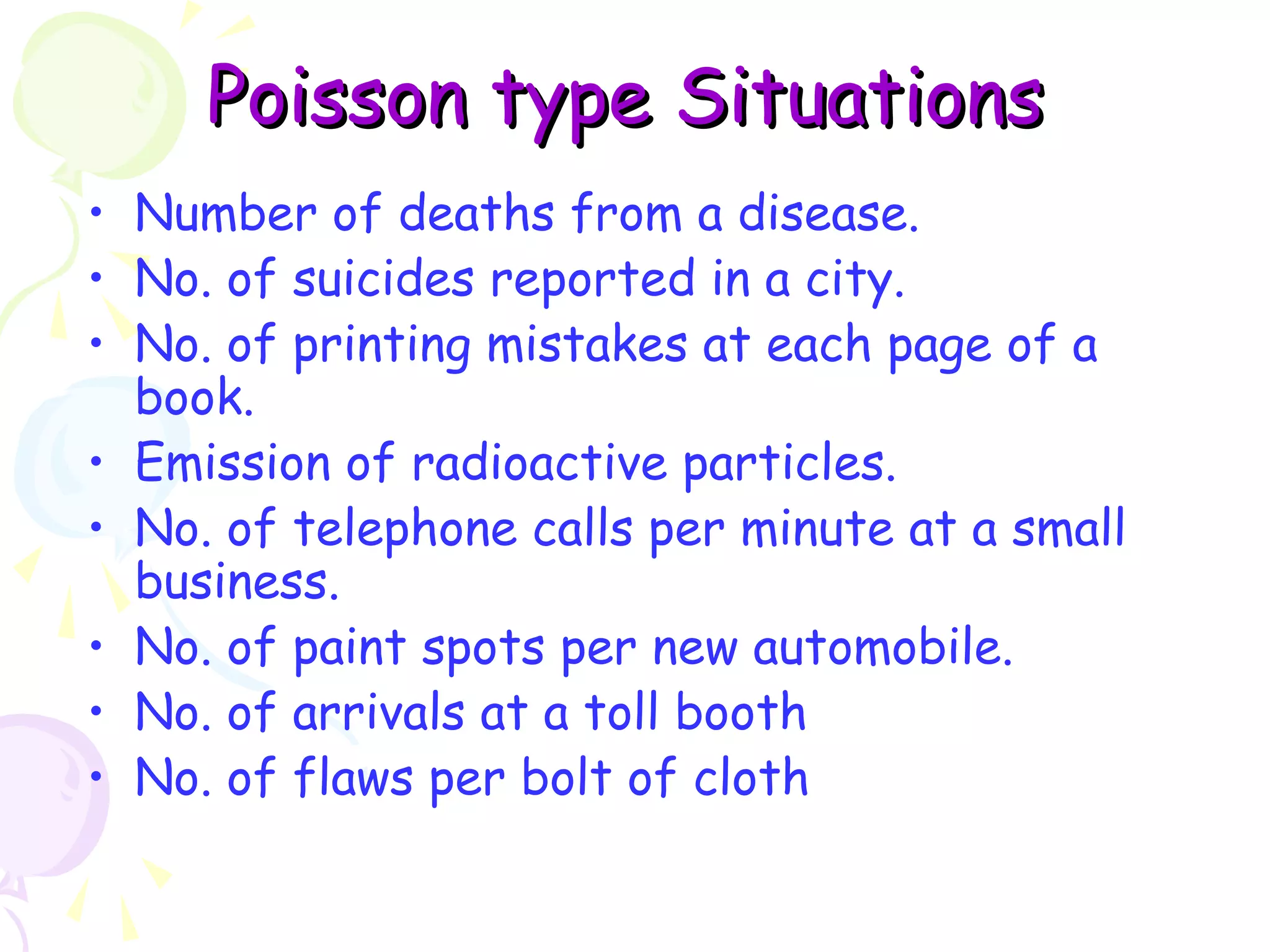 PPooiissssoonn ttyyppee SSiittuuaattiioonnss 
• Number of deaths from a disease. 
• No. of suicides reported in a city. 
• No. of printing mistakes at each page of a 
book. 
• Emission of radioactive particles. 
• No. of telephone calls per minute at a small 
business. 
• No. of paint spots per new automobile. 
• No. of arrivals at a toll booth 
• No. of flaws per bolt of cloth 
