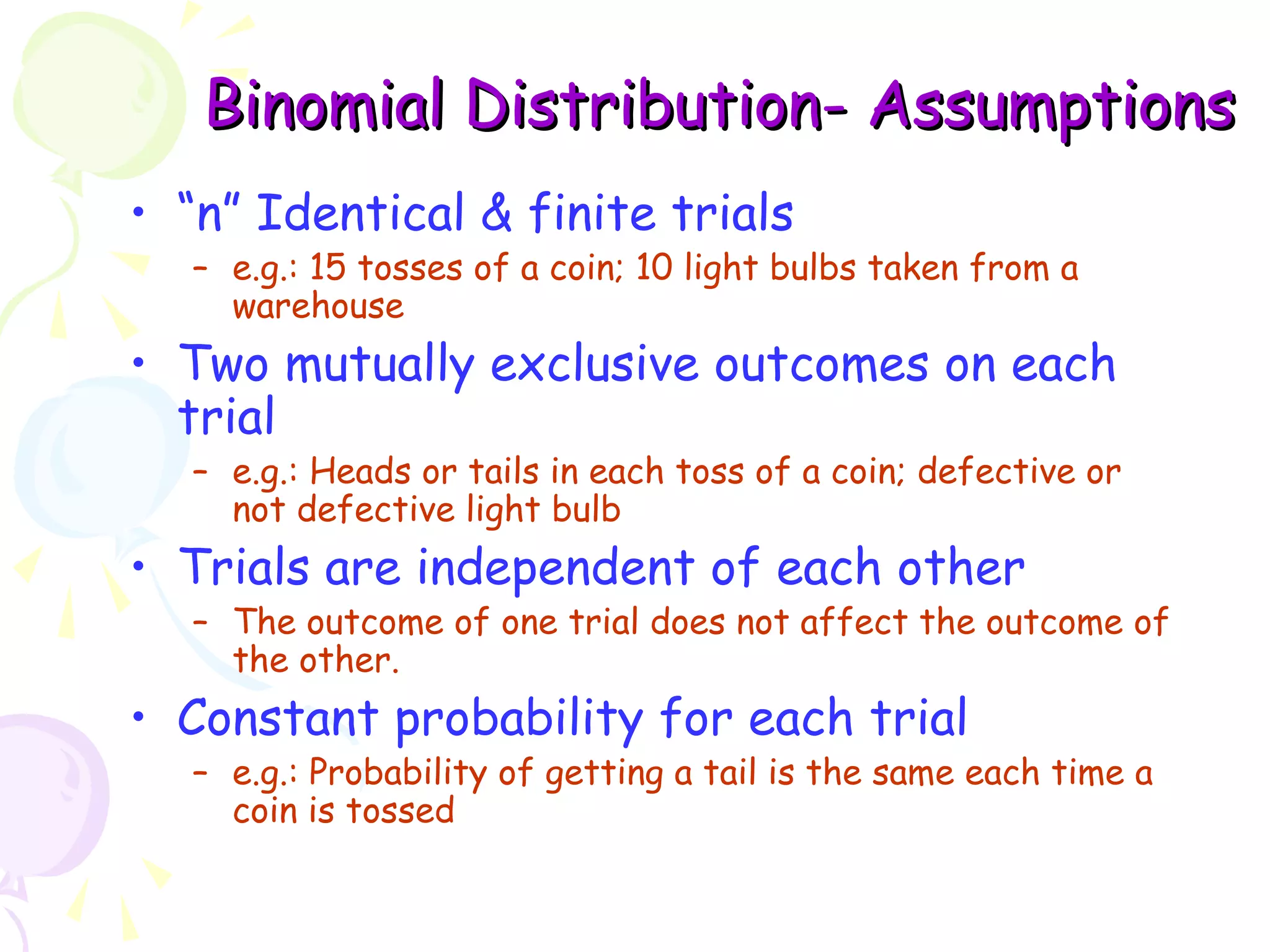 BBiinnoommiiaall DDiissttrriibbuuttiioonn- AAssssuummppttiioonnss 
• “n” Identical & finite trials 
– e.g.: 15 tosses of a coin; 10 light bulbs taken from a 
warehouse 
• Two mutually exclusive outcomes on each 
trial 
– e.g.: Heads or tails in each toss of a coin; defective or 
not defective light bulb 
• Trials are independent of each other 
– The outcome of one trial does not affect the outcome of 
the other. 
• Constant probability for each trial 
– e.g.: Probability of getting a tail is the same each time a 
coin is tossed 
 