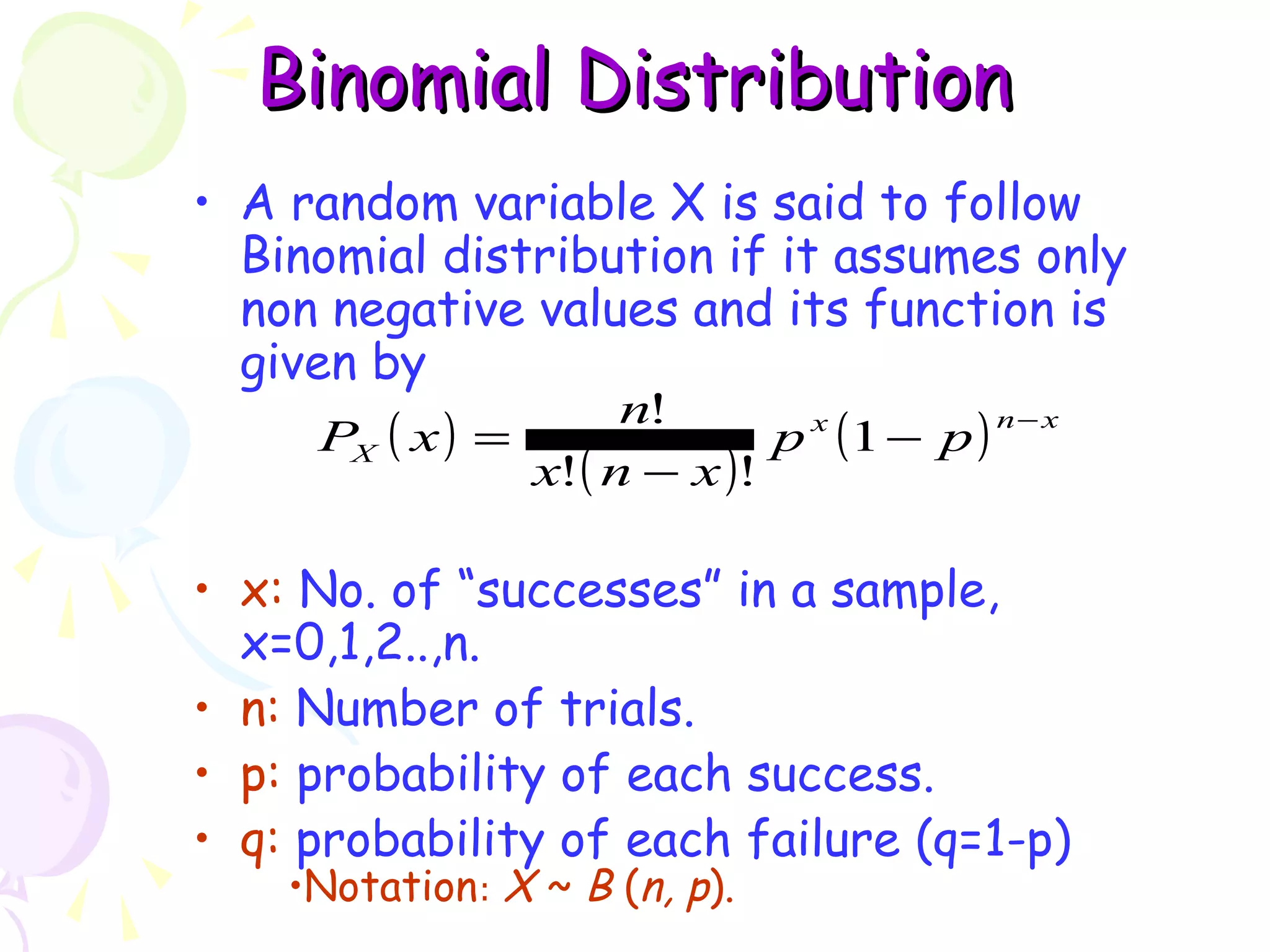 BBiinnoommiiaall DDiissttrriibbuuttiioonn 
• A random variable X is said to follow 
Binomial distribution if it assumes only 
non negative values and its function is 
given by 
P x n ! 
- - 
( ) ( ) x ( ) n x 
= p 1 
p 
X x n - 
x 
! ! 
• x: No. of “successes” in a sample, 
x=0,1,2..,n. 
• n: Number of trials. 
• p: probability of each success. 
• q: probability of each failure (q=1-p) 
•Notation: X ~ B (n, p). 
 