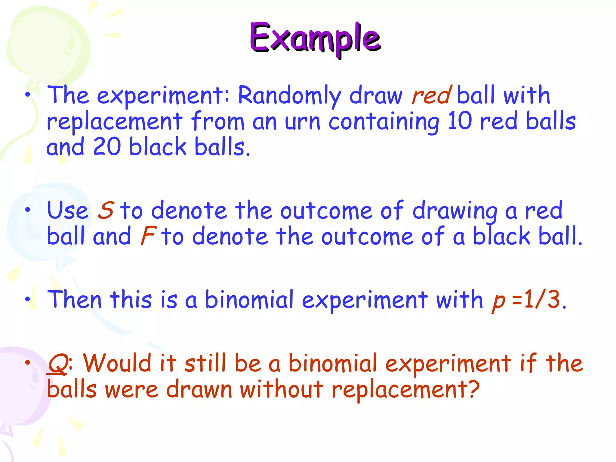 EExxaammppllee 
• The experiment: Randomly draw red ball with 
replacement from an urn containing 10 red balls 
and 20 black balls. 
• Use S to denote the outcome of drawing a red 
ball and F to denote the outcome of a black ball. 
• Then this is a binomial experiment with p =1/3. 
• Q: Would it still be a binomial experiment if the 
balls were drawn without replacement? 
 