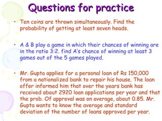 QQuueessttiioonnss ffoorr pprraaccttiiccee 
• Ten coins are thrown simultaneously. Find the 
probability of getting at least seven heads. 
• A & B play a game in which their chances of winning are 
in the ratio 3:2. find A’s chance of winning at least 3 
games out of the 5 games played. 
• Mr. Gupta applies for a personal loan of Rs 150,000 
from a nationalized bank to repair his house. The loan 
offer informed him that over the years bank has 
received about 2920 loan applications per year and that 
the prob. Of approval was on average, about 0.85. Mr. 
Gupta wants to know the average and standard 
deviation of the number of loans approved per year. 
 